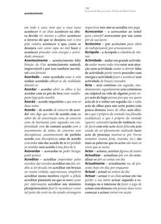 acontecimento

em todo o caso; nem que a vaca tussa
acontecer ir ao chão acontecer na altu‑
ra devida vir mesmo a calhar acontecer
o inverso do que se desejava sair o tiro
pela culatra acontecer o que, como se
desejava cair como sopa no mel fazer e
acontecer proceder com energia e actividade; ameaçar
Acontecimento – acontecimento feliz
bênção do Céu acontecimento natural,
imprevisível e por isso também inevitá‑
vel caso fortuito
Acordado – estar acordado estar à vela
sonhar acordado alhear‑se da realidade;
distrair‑se
Acordar – acordar abrir os olhos à luz
acordar com os pés de fora estar maldisposto logo pela manhã
Acorde – acorde imperfeito o que tem só
duas notas
Acordo – de acordo de concerto de acor‑
do! não digo que não! de acordo com ao
sabor de; de concertação com; de concerto
com; de harmonia com; segundo; em conformidade com de comum acordo com o
assentimento de todos; de concerto; sem
discrepância; unanimemente de perfeito
acordo sem discrepância estar de acordo
concordar não dar acordo de si ter perdido
os sentidos sem acordo à toa; fora de si
Acovardar – acovardar‑se pedir bexiga;
pedir penico
Acreditar – acreditar emprenhar pelos
ouvidos; dar ouvidos acreditar em dar crédito a; ter fezada em acreditar em bruxas
ser muito crédulo, supersticioso, simplório
acreditar numa mentira engolir a pílula
acreditar piamente no que se ouve curar
por informações acreditar um ministro
plenipotenciário fazê-lo reconhecer como
tal junto da corte ou do estado estrangeiro

[ 18 ]
Emanuel de Moura Correia • Persília de Melim Teixeira

respectivos isso não se acredita não pega
Acrescentar – a acrescentar ao resto!
para cúmulo! acrescentar por sua conta
pôr de sua lavra
Acréscimo – por acréscimo para além
do indispensável; por arrastamento
Acrópole – a Acrópole a cidadela de Atenas
Actividade – andar em grande activida‑
de andar numa roda-viva estar sem aten‑
ção nem actividade andar a dormir falta
de actividade ponto morto proceder com
energia e actividade fazer e acontecer sem
actividade de braços cruzados
Acto – acto contínuo em seguida; imediatamente; seguidamente acto criminoso
ou culpável na vida de alguém ponto negro acto de fugir pernas pra que vos quero
acto de ir e voltar em seguida ida e volta
acto de olhar para um certo ponto com
pouca demora lance de olhos acto elíci‑
to o que é próprio da vontade (na filosofia
escolástica); o que é próprio da vontade
(querer, consentir) actos de violência vias
de facto com este acto desta feita em acto
estado do ser plenamente realizado fazer
acto de presença mostrar‑se por breves
instantes (numa festa, reunião, etc.) são
mais as palavras que os actos são mais as
vozes que as nozes
Actor – actores, actrizes figuras de teatro
Actualizar – actualizar pôr em dia actu‑
alizar‑se pôr as contas em dia
Actualmente – actualmente no, de presente; hoje em dia; por enquanto
Actual – actual na ordem do dia
Actuar – actuar ir ao chão actuar em vão
perder o seu latim actuar segundo a es‑
tratégia ou o interesse de fazer o jogo de
actuar sem demora não pensar duas vezes
começar a actuar entrar em acção

 