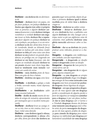 desfavor

Desfavor – em desfavor de em detrimento de
Desfazer – desfazer fazer em papas, em
pó; fazer pedaços, em pedaços desfazer as
ilusões que alguém tem sobre si próprio
tirar as peneiras a alguém desfazer car‑
ranca desanuviar o rosto desfazer intrigas
restabelecer a verdade desfazer um enga‑
no trocar as bolas desfazer‑lhe a reputa‑
ção fazer alguém em pedaços desfazer‑se
cair a pedaços, aos pedaços; ir‑se em névoas desfazer‑se de dar; deitar fora; livrar‑se
de (vendendo, dando ou deitando fora);
mandar às malvas; pôr com dono; vender
desfazer‑se dela pôr uma coisa com dono
desfazer‑se em produzir em grande abundância; ser pródigo em; ser exagerado em
desfazer‑se em fumo fracassar; não dar
origem ao resultado desejado desfazer‑se
em pranto desatar num choro largo des‑
fazer‑se totalmente num instante ruir
como um castelo de cartas
Desfeita – meia desfeita prato de bacalhau com grão-de-bico e batata
Desfeito – desfeitas em água cores lavadas
Desfilada – à desfilada a galope; a toda
a brida; correndo muito; muito depressa;
sem parar
Desfiladeiro – ao desfiladeiro subir
(uma encosta) ladeando
Desfile – desfile de moda mostra de modelos de artigos de vestuário, apresentados
por manequins que se sucedem numa passarela
Desflorar – desflorar levar ao castigo; tirar os três; tirar os três vinténs; tirar o cabaço; violar uma donzela
Desforra – com desforra igual à ofensa,
desforra correspondente à ofensa olho
por olho, dente por dente dar desforra ao

[ 190 ]
Emanuel de Moura Correia • Persília de Melim Teixeira

parceiro jogar nova partida, depois de ganhar a primeira desforra igual à ofensa
recebida pena de talião tirar a desforra
vingar‑se
Desforrar – desforrar‑se saldar contas
Desfrutar – deixar‑se desfrutar fazer
de urso desfrutá-la tirar a palhinha com
alguém desfrutar dar chá; mangar com a
tropa; meter os pés nas algibeiras; estar de
camarote; tirar palhinha desfrutar uma
glória merecida adormecer sobre os louros
Desfrute – dar‑se ao desfrute dar prato;
praticar actos ridículos; prestar‑se a chacota
Desgaira – à desgaira com indiferença;
sem cuidado; sem dar importância
Desgarrada – à desgarrada ao desafio
cantar à desgarrada cantar ao desafio
Desgarrar – desgarrar de (um porto) levantar ferro; sair de
Desgostar – não desgostar de ter algum
gosto, alguma simpatia por
Desgosto – a, com desgosto ao arrepio
de desgosto profundo chaga viva desgos‑
tos amargos de boca estar arriscado a um
desgosto estar bem arranjado ter profun‑
do desgosto chorar lágrimas de sangue
Desgraça – ave que prognostica desgra‑
ça ave de mau agouro cair em desgraça
perder a consideração de alguém; perder o
favor de (alguém); ser malquisto caminhar
para a desgraça ir por um plano inclinado dar‑se uma desgraça cair o Carmo e
a Trindade desgraças desares da fortuna
estar iminente uma desgraça estar o Diabo atrás da porta mensageiro da desgra‑
ça ave de mau agouro; profeta da desgraça para cúmulo da desgraça para maior
desgraça ou infelicidade por desgraça por
lamentável casualidade ser uma desgraça

 