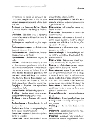 [ 191 ]
Dicionário Prático de Locuções e Expressões Correntes

ser incapaz; ser inútil; ser deplorável su‑
ceder uma desgraça cair o raio em casa
uma desgraça nunca vem só não há duas
sem três
Desígnio – os desígnios da Providência
a vontade de Deus sem desígnio à ventura
Desilusão – desilusão balde de água fria;
tiro no pé ter uma desilusão ficar, estar de
orelha murcha
Desinquietar – desinquietar fazer negaças
Desinteressadamente – desinteressa‑
damente por amor à arte
Desinteressado – mostrar‑se desinte‑
ressado estar‑se nas tintas
Desinteresse – desinteresse limpeza de
mãos
Desistir – desistir abrir mão de; abaixar
a crista; arrumar, pendurar as botas; ir‑se
abaixo das canetas; meter‑se na (sua) concha; meter a espada na bainha; fazer pé
atrás desistir de ideia ou pretensão, por
não haver hipótese de êxito tirar o cavalinho da chuva desistir do começado recolher‑se à baralha não desistir arrimar os
pés à parede; tocar o bombo e ir em frente
Desjejua – desjejua com aguardente
matadela do bicho
Deslealdade – deslealdade fé púnica
Deslizar – deslizar como zorra sem ro‑
das (carro travado) pegar de zorra
Deslocar – não se deslocar não arredar
pé
Deslumbrante – deslumbrante das mil
e uma noites
Deslustrar – deslustrar um passado glo‑
rioso deixar murchar os louros
Desmaiar – desmaiar dar o badagaio a;
perder os sentidos
Desmaltas – andar às desmaltas andar

desonrar

em contendas, ralhos, questões
Desmancha-prazeres – ser um des‑
mancha-prazeres ser pessoa que contraria
o gosto dos outros
Desmanchar – desmanchar a cara melhorar o aspecto
Desmandar – desmandar‑se passar o pé
adiante da mão
Desmascarar – desmascarar descobrir a
careca a; pôr a careca à mostra a alguém
desmascarar a hipótese tirar‑lhe as falsas
aparências de virtude
Desmembrar – desmembrar‑se cair a
pedaços, aos pedaços
Desmoralização – desmoralização baixo império (período de decadência do Império Romano)
Desmoronar – desmoronar‑se cair a pedaços, aos pedaços; dar em pantanas
Desmortes – bater às desmortes bater às
cegas, a matar, à toa; dar a matar
Desnorteado – andar desnorteado andar aos gambozinos; andar com a cabeça
à razão de juros; trazer a cabeça à roda
andar muito desnorteado não saber onde
tem, traz a cabeça ficar desnorteado dar
com a cabeça nas, pelas paredes; perder pé
Desnortear – desnortear‑se perder as
estribeiras; perder o norte; perder o leme;
perder a tramontana
Desnudadamente – desnudadamente
ao léu
Desobrigar – desobrigar alguém do que
havia prometido desempenhar alguém da
sua palavra
Desocupar – desocupar o beco morrer;
sair
Desonesto – desonesto de má nota pala‑
vras desonestas nomes feios
Desonrar – desonrar violar uma donzela desonrar os seus pergaminhos cair os

 