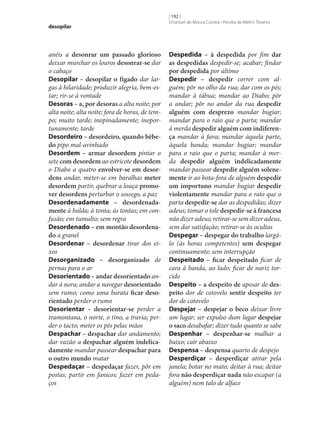 desopilar

anéis a desonrar um passado glorioso
deixar murchar os louros desonrar‑se dar
o cabaço
Desopilar – desopilar o fígado dar largas à hilaridade; produzir alegria, bem-estar; rir‑se à vontade
Desoras – a, por desoras a alta noite; por
alta noite; alta noite; fora de horas, de tempo; muito tarde; inopinadamente; inoportunamente; tarde
Desordeiro – desordeiro, quando bêbe‑
do pipo mal-avinhado
Desordem – armar desordem pintar o
sete com desordem ao estricote desordem
o Diabo a quatro envolver‑se em desor‑
dens andar, meter‑se em baralhas meter
desordem partir, quebrar a louça promo‑
ver desordens perturbar o sossego, a paz
Desordenadamente – desordenada‑
mente à balda; à tonta; às tontas; em confusão; em tumulto; sem regra
Desordenado – em montão desordena‑
do a granel
Desordenar – desordenar tirar dos eixos
Desorganizado – desorganizado de
pernas para o ar
Desorientado – andar desorientado andar à nora; andar a navegar desorientado
sem rumo; como uma barata ficar deso‑
rientado perder o rumo
Desorientar – desorientar‑se perder a
tramontana, o norte, o tino, a travia; perder o tacto; meter os pés pelas mãos
Despachar – despachar dar andamento;
dar vazão a despachar alguém indelica‑
damente mandar passear despachar para
o outro mundo matar
Despedaçar – despedaçar fazer, pôr em
postas; partir em fanicos; fazer em pedaços

[ 192 ]
Emanuel de Moura Correia • Persília de Melim Teixeira

Despedida – à despedida por fim dar
as despedidas despedir‑se; acabar; findar
por despedida por último
Despedir – despedir correr com alguém; pôr no olho da rua; dar com os pés;
mandar à tábua; mandar ao Diabo; pôr
a andar; pôr no andar da rua despedir
alguém com desprezo mandar bugiar;
mandar para o raio que o parta; mandar
à merda despedir alguém com indiferen‑
ça mandar à fava; mandar àquela parte,
àquela banda; mandar bugiar; mandar
para o raio que o parta; mandar à merda despedir alguém indelicadamente
mandar passear despedir alguém solene‑
mente ir ao bota-fora de alguém despedir
um importuno mandar bugiar despedir
violentamente mandar para o raio que o
parta despedir‑se dar as despedidas; dizer
adeus; tomar o tole despedir‑se à francesa
não dizer adeus; retirar‑se sem dizer adeus,
sem dar satisfação; retirar‑se às ocultas
Despegar – despegar do trabalho largálo (às horas competentes) sem despegar
continuamente; sem interrupção
Despeitado – ficar despeitado ficar de
cara à banda, ao lado; ficar de nariz torcido
Despeito – a despeito de apesar de des‑
peito dor de cotovelo sentir despeito ter
dor de cotovelo
Despejar – despejar o beco deixar livre
um lugar; ser expulso dum lugar despejar
o saco desabafar; dizer tudo quanto se sabe
Despenhar – despenhar‑se malhar a
baixo; cair abaixo
Despensa – despensa quarto de despejo
Desperdiçar – desperdiçar atirar pela
janela; botar no mato; deitar à rua; deitar
fora não desperdiçar nada não escapar (a
alguém) nem talo de alface

 