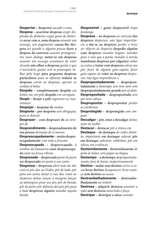 [ 193 ]
Dicionário Prático de Locuções e Expressões Correntes

Despertar – despertar sacudir o sono
Despesa – acarretar despesas exigir dispêndio de dinheiro; exigir gasto de dinheiro arcar com a, uma despesa assumir um
encargo, um pagamento causar‑lhe des‑
pesa ser pesado a alguma pessoa fazer a
despesa da conversa assumir protagonismo num diálogo meter‑se em despesas
assumir um encargo económico de valor
elevado não olhar a despesas gastar o que
é necessário; gastar sem se preocupar; talhar pelo largo para pequenas despesas
particulares para os alfinetes reduzir as
despesas cortar às despesas; apertar os
cordões à bolsa
Despido – completamente despido em
leitão; nu; em pêlo despido em carrapato
Despir – despir a pele regenerar‑se; rejuvenescer
Despojar – despojar de roubar
Desporto – por desporto sem obrigação;
para se distrair
Desprazer – com desprazer de ao arrepio de
Desprendimento – desprendimento de
sua pessoa deixação de si mesmo
Despreocupadamente – muito despre‑
ocupadamente com toda a frescata
Despreocupado – despreocupado à
sombra da bananeira estar despreocupa‑
do estar na fresca ribeira
Desprezado – desprezado posto de parte
ser desprezado ser posto a um canto
Desprezar – desprezar abrir mão de; dar
com os pés; dar ao Diabo; pôr de lado; pôr
para um canto; deitar à rua; dar, votar ao
desprezo; deitar, lançar à margem; lançar
ao almargem; pisar aos pés; pôr de banda;
pôr de parte; pôr debaixo dos pés; pôr para
o lado desprezar alguém mandar àquela
banda

destripar

Desprezível – gente desprezível tropa
fandanga
Desprezo – ao desprezo ao estricote dar
desprezo desprezar; não ligar importância a dar‑se ao desprezo perder o brio;
ser objecto de desprezo despedir alguém
com desprezo mandar bugiar; mandar
para o raio que o parta; mandar à merda
manifestar desprezo por (alguém) voltar
as costas a tratar com desprezo calcar aos
pés; fazer de alguém gato-sapato; fazer
gato-sapato de votar ao desprezo desprezar; não ligar importância a
Despropositadamente – desproposi‑
tadamente a destempo; sem tom nem som
despropositadamente grande por aí além
Despropositado – despropositado sem
pés nem cabeça
Despropositar – despropositar perder
as estribeiras
Desprotegido – desprotegido sem amparo
Dessalgar – pôr, estar a dessalgar deitar,
estar de molho
Destacar – destacar pôr a tónica em
Destaque – de destaque de vulto; distinto; importante em destaque saliente pôr
em destaque salientar; sublinhar; pôr em
relevo, em evidência
Destemidamente – destemidamente de
peito às balas; sem papas na língua
Destempo – a destempo despropositadamente; fora de horas; inoportunamente
Destino – andar sem destino correr a coxia levar destino desaparecer; levar sumiço sem destino ao acaso
Destrambelhadamente – destrambe‑
lhadamente ao trolaró
Destreza – adquirir destreza assentar a
mão sem destreza meia bola e força
Destripar – destripar o mico vomitar

 