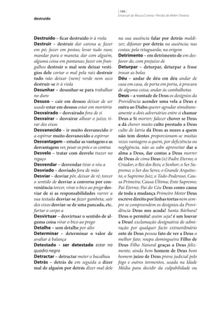 destruído

Destruído – ficar destruído ir à viola
Destruir – destruir dar carena a; fazer
em pó; fazer em postas; levar tudo raso;
mandar para o maneta; dar com alguém,
alguma coisa em pantanas; fazer em frangalhos destruir o mal sem deixar vestí‑
gios dele cortar o mal pela raiz destruir
tudo não deixar (nem) verde nem seco
destruir‑se ir à viola
Desunhar – desunhar‑se para trabalhar
no duro
Desuso – cair em desuso deixar de ser
usado estar em desuso estar em mortório
Desvairado – desvairado fora de si
Desvairar – desvairar alhear o juízo; tirar dos eixos
Desvanecido – ir muito desvanecido ir
a espirrar muito desvanecido a espirrar
Desvantagem – estudar as vantagens e as
desvantagens ver, pesar os prós e os contras
Desvelo – tratar com desvelo trazer no
regaço
Desvendar – desvendar tirar o véu a
Desviado – desviado fora de mão
Desviar – desviar pôr, deixar de ré; torcer
o sentido de desviar a conversa por con‑
veniência torcer, virar o bico ao prego des‑
viar de si as responsabilidades varrer a
sua testada desviar‑se fazer gambeta; sair
dos eixos desviar‑se de uma pancada, etc.
furtar o corpo a
Desvirtuar – desvirtuar o sentido de al‑
guma coisa virar o bico ao prego
Detalhe – sem detalhe por alto
Determinar – determinar o valor de
avaliar à balança
Detestado - ser detestado estar no
quadro negro
Detractar – detractar meter o bacalhau
Detrás – detrás de em seguida a dizer
mal de alguém por detrás dizer mal dele

[ 194 ]
Emanuel de Moura Correia • Persília de Melim Teixeira

na sua ausência falar por detrás maldizer; difamar por detrás na ausência; nas
costas; pela retaguarda; na origem
Detrimento – em detrimento de em desfavor de; com prejuízo de
Deturpar – deturpar, deturpar a frase
trocar as bolas
Déu – andar de déu em déu andar de
casa em casa, de porta em porta, à procura
de alguma coisa; andar às cambalhotas
Deus – a vontade de Deus os desígnios da
Providência acender uma vela a Deus e
outra ao Diabo querer agradar simultaneamente a dois adversários entre si chamar
Deus a Si morrer; falecer chover se Deus
a dá chover muito culto prestado a Deus
culto de latria dá Deus as nozes a quem
não tem dentes proporcionam‑se muitas
vezes vantagens a quem, por deficiência ou
negligência, não as sabe aproveitar dar a
alma a Deus, dar contas a Deus morrer
de Deus de cima Deus (o) Padre Eterno; o
Criador; o Rei dos Reis; o Senhor; o Ser Supremo; o Ser dos Seres; o Grande Arquitecto; o Supremo Juiz; o Todo-Poderoso; Causa Primeira; Causa Última; Ente Supremo;
Pai Eterno; Pai do Céu Deus como causa
de toda a mudança Primeiro Motor Deus
escreve direito por linhas tortas nem sempre se compreendem os desígnios da Providência Deus nos acuda! Santa Bárbara!
Deus o permita! assim seja! é um louvar
a Deus! exclamação designativa de admiração por qualquer facto extraordinário
ente de Deus pessoa fato de ver a Deus o
melhor fato; roupa domingueira Filho de
Deus Filho Natural graças a Deus felizmente; ainda bem homem de Deus bom
homem juízo de Deus prova judicial pelo
fogo e outros tormentos, usada na Idade
Média para decidir da culpabilidade ou

 