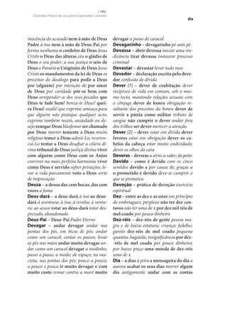 [ 195 ]
Dicionário Prático de Locuções e Expressões Correntes

inocência do acusado nem à mão de Deus
Padre à toa nem à mão de Deus-Pai por
forma nenhuma o cordeiro de Deus Jesus
Cristo o Deus das alturas céu o gládio de
Deus o seu poder; a sua justiça o seio de
Deus o Paraíso o Unigénito de Deus Jesus
Cristo os mandamentos da lei de Deus os
preceitos do decálogo para pedir a Deus
por (alguém) por intenção de por amor
de Deus por caridade pôr‑se bem com
Deus arrepender‑se dos seus pecados que
Deus te fade bem! benza-te Deus! quei‑
ra Deus! oxalá! que exprime ameaça para
que alguém não pratique qualquer acto;
exprime também receio, ansiedade ou desejo renegar Deus blasfemar ser chamado
por Deus morrer temente a Deus muito
religioso temer a Deus adorá-Lo; reverenciá-Lo tentar a Deus desafiar a cólera divina tribunal de Deus justiça divina viver
com alguém como Deus com os Anjos
conviver na mais perfeita harmonia viver
como Deus é servido sofrer privações; levar a vida parcamente voto a Deus sorte
de imprecação
Deusa – a deusa das cem bocas, das cem
vozes a fama
Deus-dará – a deus-dará à toa ao deusdará à aventura; à toa; à revelia; à ventura; ao acaso estar ao deus-dará estar desprezado, abandonado
Deus-Pai – Deus-Pai Padre Eterno
Devagar – andar devagar andar nas
pontas dos pés, em bicos de pés; andar
como um caracol; contar os passos; levar
os pés nas mãos andar muito devagar andar como um caracol devagar a modinho;
passo a passo; a modo; de espaço; na maciota; nas pontas dos pés; pouco a pouco;
a pouco e pouco ir muito devagar e com
muito custo remar contra a maré muito

dia

devagar a passo de caracol
Devagarinho – devagarinho pé ante pé
Devassa – abrir devessa iniciar uma sindicância tirar devassa instaurar processo
criminal
Devastar – devastar levar tudo raso
Devedor – declaração escrita pelo deve‑
dor confissão de dívida
Dever [1] – dever de coabitação dever
recíproco de vida em comum, sob o mesmo tecto, mantendo relações sexuais com
o cônjuge dever de honra obrigação resultante dos preceitos da honra dever de
servir a pátria como militar tributo de
sangue não cumprir o dever andar fora
dos trilhos ser dever merecer a atenção
Dever [2] – dever estar em dívida dever
favores estar em obrigação dever os ca‑
belos da cabeça estar muito endividado;
dever os olhos da cara
Deveras – deveras a sério; a valer; do peito
Devido – como é devido com os cinco
sentidos devido a por causa de; graças a
o prometido é devido deve‑se cumprir o
que se prometeu
Devoção – prática de devoção exercício
espiritual
Dez – entre as dez e as onze em princípio
de embriaguez; perplexo não ter dez cen‑
tavos não ter uma de x por dez mil réis de
mel coado por pouco dinheiro
Dez-réis – dez-réis de gente pessoa magra e de baixa estatura; criança; fedelho;
garoto dez-réis de mel coado pequena
quantia; bagatela; insignificância por dez-réis de mel coado por pouco dinheiro;
por baixo preço uma moeda de dez-réis
uma de x
Dia – a dias à jeira a mensageira do dia a
aurora acabar os seus dias morrer algum
dia antigamente andar com as contas

 