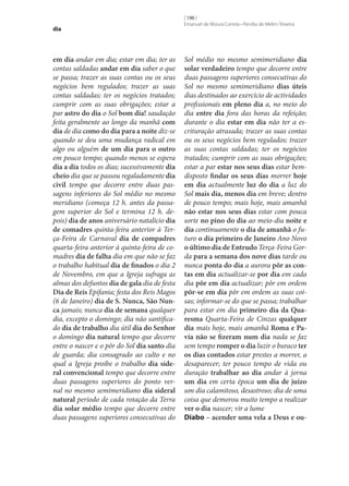 dia

em dia andar em dia; estar em dia; ter as
contas saldadas andar em dia saber o que
se passa; trazer as suas contas ou os seus
negócios bem regulados; trazer as suas
contas saldadas; ter os negócios tratados;
cumprir com as suas obrigações; estar a
par astro do dia o Sol bom dia! saudação
feita geralmente ao longo da manhã com
dia de dia como do dia para a noite diz‑se
quando se deu uma mudança radical em
algo ou alguém de um dia para o outro
em pouco tempo; quando menos se espera
dia a dia todos os dias; sucessivamente dia
cheio dia que se passou regaladamente dia
civil tempo que decorre entre duas passagens inferiores do Sol médio no mesmo
meridiano (começa 12 h. antes da passagem superior do Sol e termina 12 h. depois) dia de anos aniversário natalício dia
de comadres quinta-feira anterior à Terça-Feira de Carnaval dia de compadres
quarta-feira anterior à quinta-feira de comadres dia de falha dia em que não se faz
o trabalho habitual dia de finados o dia 2
de Novembro, em que a Igreja sufraga as
almas dos defuntos dia de gala dia de festa
Dia de Reis Epifania; festa dos Reis Magos
(6 de Janeiro) dia de S. Nunca, São Nun‑
ca jamais; nunca dia de semana qualquer
dia, excepto o domingo; dia não santificado dia de trabalho dia útil dia do Senhor
o domingo dia natural tempo que decorre
entre o nascer e o pôr do Sol dia santo dia
de guarda; dia consagrado ao culto e no
qual a Igreja proíbe o trabalho dia side‑
ral convencional tempo que decorre entre
duas passagens superiores do ponto vernal no mesmo semimeridiano dia sideral
natural período de cada rotação da Terra
dia solar médio tempo que decorre entre
duas passagens superiores consecutivas do

[ 196 ]
Emanuel de Moura Correia • Persília de Melim Teixeira

Sol médio no mesmo semimeridiano dia
solar verdadeiro tempo que decorre entre
duas passagens superiores consecutivas do
Sol no mesmo semimeridiano dias úteis
dias destinados ao exercício de actividades
profissionais em pleno dia a, no meio do
dia entre dia fora das horas da refeição;
durante o dia estar em dia não ter a escrituração atrasada; trazer as suas contas
ou os seus negócios bem regulados; trazer
as suas contas saldadas; ter os negócios
tratados; cumprir com as suas obrigações;
estar a par estar nos seus dias estar bemdisposto findar os seus dias morrer hoje
em dia actualmente luz do dia a luz do
Sol mais dia, menos dia em breve; dentro
de pouco tempo; mais hoje, mais amanhã
não estar nos seus dias estar com pouca
sorte no pino do dia ao meio-dia noite e
dia continuamente o dia de amanhã o futuro o dia primeiro de Janeiro Ano Novo
o último dia de Entrudo Terça-Feira Gorda para a semana dos nove dias tarde ou
nunca ponta do dia a aurora pôr as con‑
tas em dia actualizar‑se por dia em cada
dia pôr em dia actualizar; pôr em ordem
pôr‑se em dia pôr em ordem as suas coisas; informar‑se do que se passa; trabalhar
para estar em dia primeiro dia da Qua‑
resma Quarta-Feira de Cinzas qualquer
dia mais hoje, mais amanhã Roma e Pa‑
via não se fizeram num dia nada se faz
sem tempo romper o dia luzir o buraco ter
os dias contados estar prestes a morrer, a
desaparecer; ter pouco tempo de vida ou
duração trabalhar ao dia andar à jorna
um dia em certa época um dia de juízo
um dia calamitoso, desastroso; dia de uma
coisa que demorou muito tempo a realizar
ver o dia nascer; vir a lume
Diabo – acender uma vela a Deus e ou‑

 