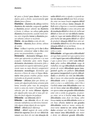 dianteira

te! para a frente! para diante no futuro;
depois; para a frente; sucessivamente por
diante para o futuro
Dianteira – dianteira da cabeça moleira
dianteira do exército vanguarda ganhar
a dianteira passar adiante na dianteira
à frente; à cabeça; na cabeça pela porta
dianteira francamente; usando meios lícitos; sem vergonha tomar a dianteira passar adiante; colocar‑se na frente
Diário – de uso diário a cote; de cote
Diarreia – diarreia fluxo alvino; soltura
de ventre
Dica – à dica à espreita; perto dar à dica
denunciar; comunicar estar à dica estar
perto, nas proximidades, à espreita
Dicionário – dicionário bilingue dicionário que apresenta as palavras e as suas
acepções traduzidas para outra língua
dicionário electrónico dicionário feito e
apresentado em suporte informático, geralmente num ou mais disco(s) compacto(s)
dicionário monolingue dicionário que
descreve o léxico de uma só língua dicio‑
nário vivo pessoa erudita; pessoa muito
instruída ou de grande memória
Difamar – difamar falar por detrás; arrastar, pôr alguém pela lama; arrastar pela
lama; arrastar pelas ruas da amargura;
meter a cana em; meter o bacalhau; tocar
rabecão; pôr de rastos difamar alguém
pôr alguém pela rasa; pôr à rasa; pôr nódoa em; fazer alguém em pedaços
Diferente – ser diferente diferir
Diferido – em diferido diz‑se de uma
emissão radiofónica ou televisiva transmitida algum tempo depois do seu registo
Diferir – diferir fazer diferença
Difícil – difícil negócio de costa arriba
difícil de suportar duro de roer difícil de
vencer osso duro de roer em situação de

[ 198 ]
Emanuel de Moura Correia • Persília de Melim Teixeira

saída difícil entre a espada e a parede es‑
tar em situação difícil estar bem arranjado; estar em maus lençóis negócio difícil
bicha-de‑sete-cabeças numa situação di‑
fícil entre a bigorna e o martelo o assunto
é de difícil solução a coisa está preta ser
de resolução difícil ter dente de coelho ser
difícil ser duro de roer ser difícil e intrin‑
cado ter rugas ser muito difícil dar água
pela barba ser um parto difícil ser difícil
de produzir situação difícil beco sem saída trabalho difícil bico de obra ver‑se em
situação difícil ver‑se em betas
Dificilmente – dificilmente às duras; de
sorte; a custo
Dificuldade – aí é que está a dificuldade!
aí é que bate o ponto! aí é que a porca torce
o rabo! aqui é que está a dificuldade! aqui
é que a porca torce o rabo! com dificul‑
dade pelas orelhas dificuldade carga de
trabalhos; nó cego dificuldade em defecar
prisão de ventre dificuldade quase insu‑
perável agulha em palheiro dificuldade
que parece insuperável nó górdio dificul‑
dades os abrolhos da vida em dificulda‑
des à rasca; em calças pardas em grande
dificuldade entre a espada e a parede;
entre a cruz e a caldeirinha; entre Cila e
Caríbdis estar com dificuldades estar na
mó de baixo estar em dificuldade ver‑se
em apuros estar em grandes dificuldades
estar com a corda na garganta, ao pescoço; estar, ver‑se à brocha estar, ficar em
dificuldades estar, ficar em brasa, sobre
brasas meter‑se em dificuldades meter‑se
em boas alhadas meter‑se em grandes
dificuldades meter‑se numa camisa-deonze-varas meter‑se em sérias dificul‑
dades arranjar um (bom) par de botas
não vencer uma dificuldade não meter
o dente em oferecer grande dificulda‑

 