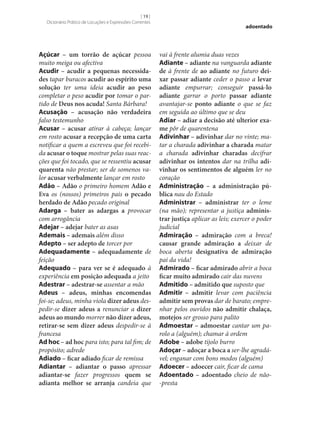 [ 19 ]
Dicionário Prático de Locuções e Expressões Correntes

Açúcar – um torrão de açúcar pessoa
muito meiga ou afectiva
Acudir – acudir a pequenas necessida‑
des tapar buracos acudir ao espírito uma
solução ter uma ideia acudir ao peso
completar o peso acudir por tomar o partido de Deus nos acuda! Santa Bárbara!
Acusação – acusação não verdadeira
falso testemunho
Acusar – acusar atirar à cabeça; lançar
em rosto acusar a recepção de uma carta
notificar a quem a escreveu que foi recebida acusar o toque mostrar pelas suas reacções que foi tocado, que se ressentiu acusar
quarenta não prestar; ser de somenos valor acusar verbalmente lançar em rosto
Adão – Adão o primeiro homem Adão e
Eva os (nossos) primeiros pais o pecado
herdado de Adão pecado original
Adarga – bater as adargas a provocar
com arrogância
Adejar – adejar bater as asas
Ademais – ademais além disso
Adepto – ser adepto de torcer por
Adequadamente – adequadamente de
feição
Adequado – para ver se é adequado à
experiência em posição adequada a jeito
Adestrar – adestrar‑se assentar a mão
Adeus – adeus, minhas encomendas
foi‑se; adeus, minha viola dizer adeus despedir‑se dizer adeus a renunciar a dizer
adeus ao mundo morrer não dizer adeus,
retirar‑se sem dizer adeus despedir‑se à
francesa
Ad hoc – ad hoc para isto; para tal fim; de
propósito; adrede
Adiado – ficar adiado ficar de remissa
Adiantar – adiantar o passo apressar
adiantar‑se fazer progressos quem se
adianta melhor se arranja candeia que

adoentado

vai à frente alumia duas vezes
Adiante – adiante na vanguarda adiante
de à frente de ao adiante no futuro dei‑
xar passar adiante ceder o passo a levar
adiante empurrar; conseguir passá-lo
adiante garrar o porto passar adiante
avantajar‑se ponto adiante o que se faz
em seguida ao último que se deu
Adiar – adiar a decisão até ulterior exa‑
me pôr de quarentena
Adivinhar – adivinhar dar no vinte; matar a charada adivinhar a charada matar
a charada adivinhar charadas decifrar
adivinhar os intentos dar na trilha adi‑
vinhar os sentimentos de alguém ler no
coração
Administração – a administração pú‑
blica nau do Estado
Administrar – administrar ter o leme
(na mão); representar a justiça adminis‑
trar justiça aplicar as leis; exercer o poder
judicial
Admiração – admiração com a breca!
causar grande admiração a deixar de
boca aberta designativa de admiração
pai da vida!
Admirado – ficar admirado abrir a boca
ficar muito admirado cair das nuvens
Admitido – admitido que suposto que
Admitir – admitir levar com paciência
admitir sem provas dar de barato; emprenhar pelos ouvidos não admitir chalaça,
motejos ser grosso para palito
Admoestar – admoestar cantar um parolo a (alguém); chamar à ordem
Adobe – adobe tijolo burro
Adoçar – adoçar a boca a ser‑lhe agradável; enganar com bons modos (alguém)
Adoecer – adoecer cair, ficar de cama
Adoentado – adoentado cheio de não-presta

 