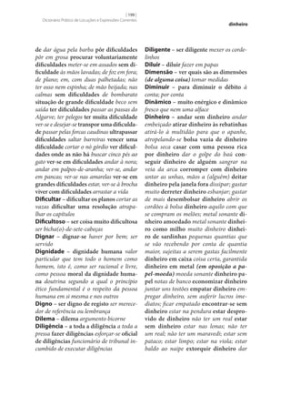 [ 199 ]
Dicionário Prático de Locuções e Expressões Correntes

de dar água pela barba pôr dificuldades
pôr em grosa procurar voluntariamente
dificuldades meter‑se em assados sem di‑
ficuldade às mãos lavadas; de foz em fora;
de plano; em, com duas palhetadas; não
ter osso nem espinha; de mão beijada; nas
calmas sem dificuldades de bombarato
situação de grande dificuldade beco sem
saída ter dificuldades passar as passas do
Algarve; ter pelegos ter muita dificuldade
ver‑se e desejar‑se transpor uma dificulda‑
de passar pelas forcas caudinas ultrapassar
dificuldades saltar barreiras vencer uma
dificuldade cortar o nó górdio ver dificul‑
dades onde as não há buscar cinco pés ao
gato ver‑se em dificuldades andar à nora;
andar em palpos-de-aranha; ver‑se, andar
em pancas; ver‑se nas amarelas ver‑se em
grandes dificuldades estar, ver‑se à brocha
viver com dificuldades arrastar a vida
Dificultar – dificultar os planos cortar as
vazas dificultar uma resolução atrapalhar os capítulos
Dificultoso – ser coisa muito dificultosa
ser bicha(o)-de‑sete-cabeças
Dignar – dignar‑se haver por bem; ser
servido
Dignidade – dignidade humana valor
particular que tem todo o homem como
homem, isto é, como ser racional e livre,
como pessoa moral da dignidade huma‑
na doutrina segundo a qual o princípio
ético fundamental é o respeito da pessoa
humana em si mesma e nos outros
Digno – ser digno de registo ser merecedor de referência ou lembrança
Dilema – dilema argumento bicorne
Diligência – a toda a diligência a toda a
pressa fazer diligências esforçar‑se oficial
de diligências funcionário de tribunal incumbido de executar diligências

dinheiro

Diligente – ser diligente mexer os cordelinhos
Diluir – diluir fazer em papas
Dimensão – ver quais são as dimensões
(de alguma coisa) tomar medidas
Diminuir – para diminuir o débito à
conta; por conta
Dinâmico – muito enérgico e dinâmico
fresco que nem uma alface
Dinheiro – andar sem dinheiro andar
embeiçado atirar dinheiro às rebatinhas
atirá-lo à multidão para que o apanhe,
atropelando‑se bolsa vazia de dinheiro
bolsa seca casar com uma pessoa rica
por dinheiro dar o golpe do baú con‑
seguir dinheiro de alguém sangrar na
veia da arca corromper com dinheiro
untar as unhas, mãos a (alguém) deitar
dinheiro pela janela fora dissipar; gastar
muito derreter dinheiro esbanjar; gastar
de mais desembolsar dinheiro abrir os
cordões à bolsa dinheiro aquilo com que
se compram os melões; metal sonante di‑
nheiro amoedado metal sonante dinhei‑
ro como milho muito dinheiro dinhei‑
ro de sardinhas pequenas quantias que
se vão recebendo por conta de quantia
maior, sujeitas a serem gastas facilmente
dinheiro em caixa coisa certa, garantida
dinheiro em metal (em oposição a papel-moeda) moeda sonante dinheiro pa‑
pel notas de banco economizar dinheiro
juntar uns tostões empatar dinheiro empregar dinheiro, sem auferir lucros imediatos; ficar empatado encontrar‑se sem
dinheiro estar na pendura estar despro‑
vido de dinheiro não ter um real estar
sem dinheiro estar nas lonas; não ter
um real; não ter um maravedi; estar sem
pataco; estar limpo; estar na viola; estar
baldo ao naipe extorquir dinheiro dar

 