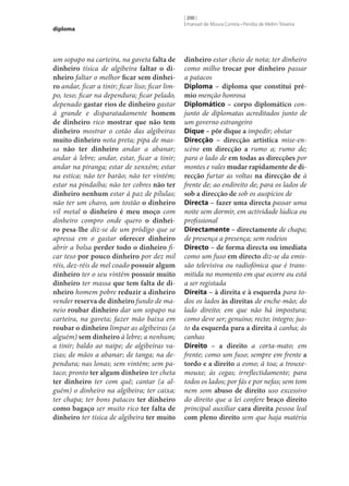 diploma

um sopapo na carteira, na gaveta falta de
dinheiro tísica de algibeira faltar o di‑
nheiro faltar o melhor ficar sem dinhei‑
ro andar, ficar a tinir; ficar liso; ficar limpo, teso; ficar na dependura; ficar pelado,
depenado gastar rios de dinheiro gastar
à grande e disparatadamente homem
de dinheiro rico mostrar que não tem
dinheiro mostrar o cotão das algibeiras
muito dinheiro nota preta; pipa de massa não ter dinheiro andar a abanar;
andar à lebre; andar, estar, ficar a tinir;
andar na piranga; estar de xenxém; estar
na estica; não ter barão; não ter vintém;
estar na pindaíba; não ter cobres não ter
dinheiro nenhum estar à paz de pílulas;
não ter um chavo, um tostão o dinheiro
vil metal o dinheiro é meu moço com
dinheiro compro onde quero o dinhei‑
ro pesa‑lhe diz‑se de um pródigo que se
apressa em o gastar oferecer dinheiro
abrir a bolsa perder todo o dinheiro ficar teso por pouco dinheiro por dez mil
réis, dez-réis de mel coado possuir algum
dinheiro ter o seu vintém possuir muito
dinheiro ter massa que tem falta de di‑
nheiro homem pobre reduzir a dinheiro
vender reserva de dinheiro fundo de maneio roubar dinheiro dar um sopapo na
carteira, na gaveta; fazer mão baixa em
roubar o dinheiro limpar as algibeiras (a
alguém) sem dinheiro à lebre; a nenhum;
a tinir; baldo ao naipe; de algibeiras vazias; de mãos a abanar; de tanga; na dependura; nas lonas; sem vintém; sem pataco; pronto ter algum dinheiro ter cheta
ter dinheiro ter com quê; cantar (a alguém) o dinheiro na algibeira; ter caixa;
ter chapa; ter bons patacos ter dinheiro
como bagaço ser muito rico ter falta de
dinheiro ter tísica de algibeira ter muito

[ 200 ]
Emanuel de Moura Correia • Persília de Melim Teixeira

dinheiro estar cheio de nota; ter dinheiro
como milho trocar por dinheiro passar
a patacos
Diploma – diploma que constitui pré‑
mio menção honrosa
Diplomático – corpo diplomático conjunto de diplomatas acreditados junto de
um governo estrangeiro
Dique – pôr dique a impedir; obstar
Direcção – direcção artística mise-enscène em direcção a rumo a; rumo de;
para o lado de em todas as direcções por
montes e vales mudar rapidamente de di‑
recção furtar as voltas na direcção de à
frente de; ao endireito de; para os lados de
sob a direcção de sob os auspícios de
Directa – fazer uma directa passar uma
noite sem dormir, em actividade lúdica ou
profissional
Directamente – directamente de chapa;
de presença a presença; sem rodeios
Directo – de forma directa ou imediata
como um fuso em directo diz‑se da emissão televisiva ou radiofónica que é transmitida no momento em que ocorre ou está
a ser registada
Direita – à direita e à esquerda para todos os lados às direitas de enche-mão; do
lado direito; em que não há impostura;
como deve ser; genuíno; recto; íntegro; justo da esquerda para a direita à canha; às
canhas
Direito – a direito a corta-mato; em
frente; como um fuso; sempre em frente a
tordo e a direito a esmo; à toa; a trouxemouxe; às cegas; irreflectidamente; para
todos os lados; por fás e por nefas; sem tom
nem som abuso de direito uso excessivo
do direito que a lei confere braço direito
principal auxiliar cara direita pessoa leal
com pleno direito sem que haja matéria

 