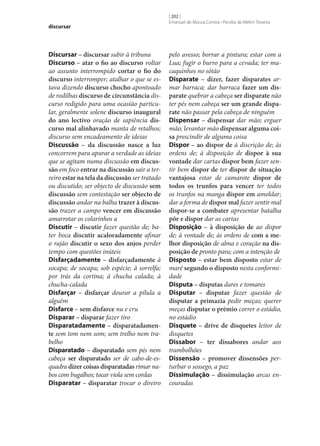 discursar

Discursar – discursar subir à tribuna
Discurso – atar o fio ao discurso voltar
ao assunto interrompido cortar o fio do
discurso interromper; atalhar o que se estava dizendo discurso chocho apontoado
de rodilhas discurso de circunstância discurso redigido para uma ocasião particular, geralmente solene discurso inaugural
do ano lectivo oração de sapiência dis‑
curso mal alinhavado manta de retalhos;
discurso sem encadeamento de ideias
Discussão – da discussão nasce a luz
concorrem para apurar a verdade as ideias
que se agitam numa discussão em discus‑
são em foco entrar na discussão sair a terreiro estar na tela da discussão ser tratado
ou discutido; ser objecto de discussão sem
discussão sem contestação ser objecto de
discussão andar na balha trazer à discus‑
são trazer a campo vencer em discussão
amarrotar os colarinhos a
Discutir – discutir fazer questão de; bater boca discutir acaloradamente afinar
o rajão discutir o sexo dos anjos perder
tempo com questões inúteis
Disfarçadamente – disfarçadamente à
socapa; de socapa; sob espécie; à sorrelfa;
por trás da cortina; à chucha calada; à
chucha-calada
Disfarçar – disfarçar dourar a pílula a
alguém
Disfarce – sem disfarce nu e cru
Disparar – disparar fazer tiro
Disparatadamente – disparatadamen‑
te sem tom nem som; sem trelho nem trabelho
Disparatado – disparatado sem pés nem
cabeça ser disparatado ser de cabo-de-esquadra dizer coisas disparatadas rimar nabos com bugalhos; tocar viola sem cordas
Disparatar – disparatar trocar o direiro

[ 202 ]
Emanuel de Moura Correia • Persília de Melim Teixeira

pelo avesso; borrar a pintura; estar com a
Lua; fugir o burro para a cevada; ter macaquinhos no sótão
Disparate – dizer, fazer disparates armar barraca; dar barraca fazer um dis‑
parate quebrar a cabeça ser disparate não
ter pés nem cabeça ser um grande dispa‑
rate não passar pela cabeça de ninguém
Dispensar – dispensar dar mão; erguer
mão; levantar mão dispensar alguma coi‑
sa prescindir de alguma coisa
Dispor – ao dispor de à discrição de; às
ordens de; à disposição de dispor à sua
vontade dar cartas dispor bem fazer sentir bem dispor de ter dispor de situação
vantajosa estar de camarote dispor de
todos os trunfos para vencer ter todos
os trunfos na manga dispor em amoldar;
dar a forma de dispor mal fazer sentir mal
dispor‑se a combater apresentar batalha
pôr e dispor dar as cartas
Disposição – à disposição de ao dispor
de; à vontade de; às ordens de com a me‑
lhor disposição de alma e coração na dis‑
posição de pronto para; com a intenção de
Disposto – estar bem disposto estar de
maré segundo o disposto nesta conformidade
Disputa – disputas dares e tomares
Disputar – disputar fazer questão de
disputar a primazia pedir meças; querer
meças disputar o prémio correr o estádio,
no estádio
Disquete – drive de disquetes leitor de
disquetes
Dissabor – ter dissabores andar aos
trambolhões
Dissensão – promover dissensões perturbar o sossego, a paz
Dissimulação – dissimulação arcas encouradas

 