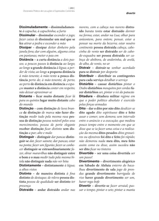 [ 203 ]
Dicionário Prático de Locuções e Expressões Correntes

Dissimuladamente – dissimuladamen‑
te à capucha; à capuchinha; a furto
Dissimular – dissimular esconder o jogo;
fazer caixa de dissimular um mal que se
fez atirar a pedra e esconder a mão
Dissipar – dissipar deitar dinheiro pela
janela fora; dar com alguém, alguma coisa
em pantanas; meter o pau em
Distância – a curta distância a dois passos; a poucos passos à distância ao largo;
ao longe a grande distância à légua; a perder de vista; ao longe a pequena distância
à mão-tenente; à mão-tente a pouca dis‑
tância perto de; à mão-tenente; de perto;
ao perto de distância em distância a espaços manter a distância conter em respeito;
não deixar aproximar‑se
Distante – ficar muito distante ficar lá
para os quintos lugar muito distante cabo
do mundo
Distinção – com distinção de luva branca de distinção de marca não fazer dis‑
tinção medir tudo pela mesma rasa pes‑
soa de distinção pessoa notável pelos seus
merecimentos; pessoa de porte elegante
receber distinção ficar distinto sem dis‑
tinção a par; alto e malo
Distinguir – distinguir dar pancas distin‑
guir‑se dar, fazer sainete; dar pancas; estar
na ponta; fazer um figurão; fazer‑se conhecer distinguir‑se extraordinariamente fazer, obrar maravilhas não distinguir entre
o bom e o mau medir tudo pela mesma bitola não distinguir nada não ver bóia
Distintamente – distintamente à légua;
a olhos vistos
Distinto – de maneira distinta à fina
distinto de destaque; de relevo pessoa dis‑
tinta pessoa de qualidade ser distinto ter
presença
Distraído – andar distraído andar nas

divertir

nuvens, com a cabeça nas nuvens distra‑
ído barata tonta estar distraído dormir
na forma; estar, andar na Lua; olhar para
anteontem, para ontem; pensar, estar a
pensar na morte da bezerra; estar noutro
continente pessoa distraída cabeça, cabecinha de vento ser distraído ser de cabode-esquadra ser pessoa distraída ser cabeça de abóbora, de andorinha, de avelã,
de alho, de vento, no ar
Distrair – distrair‑se sonhar acordado
para se distrair por desporto
Distribuir – distribuir os contingentes
para cada serviço detalhar o serviço
Distúrbio – causar distúrbios pintar o
Diabo distúrbios mosquitos por cordas fa‑
zer distúrbios ser, pintar o rei do patacão
Ditadura – ditadura militar regime em
que o poder político absoluto é exercido
pelas forças armadas
Dito – dar o dito por não dito desdizer‑se
dito agudo dito espirituoso dito e feito
assar e comer; sem demora; sem intervalo
entre o anúncio e a execução; que mediou
pouco tempo entre o momento em que se
disse que se ia fazer uma coisa e a realização da mesma ditos pesados ditos grosseiros ou ofensivos foi dito e feito foi rápido;
não demorou nada meu dito, meu feito
assim como eu disse, assim sucedeu não
ser dito ficar no tinteiro
Divertido – ser uma coisa divertida ser
um passo!
Divertimento – divertimento alegórico
em Sábado de Aleluia enterro do bacalhau divertimento de sala jogo de prendas grande divertimento barrigada de
riso haver grande divertimento ser um,
haver rega-bofe
Divertir – divertir‑se fazer arraial; passar o tempo; pintar o sete; pintar a manta

 