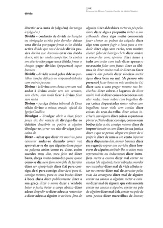 dívida

divertir‑se à custa de (alguém) dar tanga
a (alguém)
Dívida – confissão de dívida declaração
ou obrigação escrita pelo devedor deixar
uma dívida por pagar ferrar o cão dívida
activa dívida que nos é devida dívida pas‑
siva dívida que devemos estar em dívida
dever; não ter ainda cumprido; ter contas
em aberto não pagar uma dívida ferrar o
cheque pagar dívidas (pequenas) tapar
buracos
Dividir – dividir o mal pelas aldeias partilhar tarefas difíceis ou responsabilidades
com outras pessoas
Divina – à divina sem cheta; sem um real
andar à divina andar sem um centavo,
sem cheta, sem nada ficar à divina ficar
sem nada
Divino – justiça divina tribunal de Deus
ofício divino a missa; oração oficial da
Igreja Católica
Divulgar – divulgar abrir o bico; fazer
praça de; dar notícia de divulgar‑lhe os
defeitos descobrir os podres a alguém
divulgar‑se correr voz não divulgar fazer
caixa de
Dizer – achar que dizer ter motivos para
censurar andar‑se dizendo correr voz
aproveitar‑se do que alguém disse pegar
na palavra assim como eu disse, assim
sucedeu meu dito, meu feito até dizer
basta, chega muito como diz quase quase
como se diz nem fum nem fole de ferreiro
dizer ser apropriado dizer (lá) para con‑
sigo, de si para consigo dizer de si para si,
consigo mesmo, para os seus botões dizer
à boca cheia dizer publicamente dizer a
sua graça dizer o nome dizer a verdade
bater o justo; botar a carga abaixo dizer
adeus despedir‑se dizer adeus a renunciar
a dizer adeus a alguém ir ao bota-fora de

[ 204 ]
Emanuel de Moura Correia • Persília de Melim Teixeira

alguém dizer aldrabices meter os pés pelas
mãos dizer algo a propósito meter a sua
colherada dizer algo muito comovente
fazer chorar as pedras da calçada dizer
algo sem querer fugir a boca para a verdade dizer algo sem razão, sem motivo
chorar, falar de barriga cheia dizer amém
a concordar com; aprovar dizer ámen a
tudo concordar com tudo dizer apenas o
necessário falar sem frases dizer as últi‑
mas de dizer muito mal de dizer ou fazer
asneira dar patada dizer asneiras meter
água dizer bem ou mal (de pessoa não
presente) fazer boas ou más ausências (a)
dizer cara a cara pregar mesmo nas bochechas dizer cobras e lagartos de dizer
muito mal de dizer coisas desconexas não
atar nada; rimar nabos com bugalhos di‑
zer coisas disparatadas rimar nabos com
bugalhos; tocar viola sem cordas dizer
coisas do arco-da-velha dizer coisas incríveis, invulgares dizer coisas espantosas
pintar o Diabo dizer consigo, com os seus
botões falar a sós, consigo mesmo dizer de
improviso sair‑se com dizer de sua justiça
dizer o que se pensa; alegar em favor de si
próprio dizer de uma a um cento injuriar
dizer disparates dar, armar barraca dizer
em segredo soprar aos ouvidos dizer hor‑
rores de alguém atribuir‑lhe os actos mais
repreensíveis ou indecorosos dizer intru‑
jices meter a escova dizer mal cortar na
casaca (de alguém); tocar rabecão; morder
no calcanhar dizer mal da vida alheia estar no serrote dizer mal de arrastar pelas
ruas da amargura dizer mal de alguém
cortar na casaca a alguém; meter a catana dizer mal de alguém que está ausente
cortar na casaca a alguém; cortar na pele
de alguém dizer mal dela cortar na pele de
uma pessoa dizer maravilhas de louvar;

 