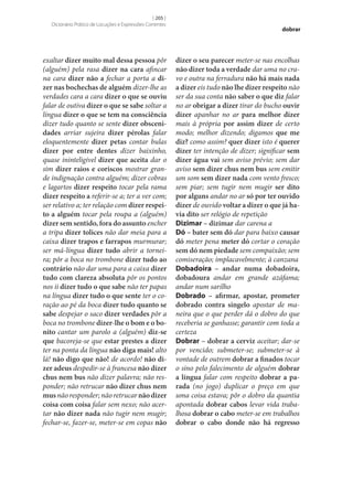 [ 205 ]
Dicionário Prático de Locuções e Expressões Correntes

exaltar dizer muito mal dessa pessoa pôr
(alguém) pela rasa dizer na cara afincar
na cara dizer não a fechar a porta a di‑
zer nas bochechas de alguém dizer‑lhe as
verdades cara a cara dizer o que se ouviu
falar de outiva dizer o que se sabe soltar a
língua dizer o que se tem na consciência
dizer tudo quanto se sente dizer obsceni‑
dades arriar sujeira dizer pérolas falar
eloquentemente dizer petas contar bulas
dizer por entre dentes dizer baixinho,
quase ininteligível dizer que aceita dar o
sim dizer raios e coriscos mostrar grande indignação contra alguém; dizer cobras
e lagartos dizer respeito tocar pela rama
dizer respeito a referir‑se a; ter a ver com;
ser relativo a; ter relação com dizer respei‑
to a alguém tocar pela roupa a (alguém)
dizer sem sentido, fora do assunto encher
a tripa dizer tolices não dar meia para a
caixa dizer trapos e farrapos murmurar;
ser má-língua dizer tudo abrir a torneira; pôr a boca no trombone dizer tudo ao
contrário não dar uma para a caixa dizer
tudo com clareza absoluta pôr os pontos
nos ii dizer tudo o que sabe não ter papas
na língua dizer tudo o que sente ter o coração ao pé da boca dizer tudo quanto se
sabe despejar o saco dizer verdades pôr a
boca no trombone dizer‑lhe o bom e o bo‑
nito cantar um parolo a (alguém) diz‑se
que bacoreja‑se que estar prestes a dizer
ter na ponta da língua não diga mais! alto
lá! não digo que não! de acordo! não di‑
zer adeus despedir‑se à francesa não dizer
chus nem bus não dizer palavra; não responder; não retrucar não dizer chus nem
mus não responder; não retrucar não dizer
coisa com coisa falar sem nexo; não acertar não dizer nada não tugir nem mugir;
fechar‑se, fazer‑se, meter‑se em copas não

dobrar

dizer o seu parecer meter‑se nas encolhas
não dizer toda a verdade dar uma no cravo e outra na ferradura não há mais nada
a dizer eis tudo não lhe dizer respeito não
ser da sua conta não saber o que diz falar
no ar obrigar a dizer tirar do bucho ouvir
dizer apanhar no ar para melhor dizer
mais à própria por assim dizer de certo
modo; melhor dizendo; digamos que me
diz? como assim? quer dizer isto é querer
dizer ter intenção de dizer; significar sem
dizer água vai sem aviso prévio; sem dar
aviso sem dizer chus nem bus sem emitir
um som sem dizer nada com vento fresco;
sem piar; sem tugir nem mugir ser dito
por alguns andar no ar só por ter ouvido
dizer de ouvido voltar a dizer o que já ha‑
via dito ser relógio de repetição
Dizimar – dizimar dar carena a
Dó – bater sem dó dar para baixo causar
dó meter pena meter dó cortar o coração
sem dó nem piedade sem compaixão; sem
comiseração; implacavelmente; à canzana
Dobadoira – andar numa dobadoira,
dobadoura andar em grande azáfama;
andar num sarilho
Dobrado – afirmar, apostar, prometer
dobrado contra singelo apostar de maneira que o que perder dá o dobro do que
receberia se ganhasse; garantir com toda a
certeza
Dobrar – dobrar a cerviz aceitar; dar‑se
por vencido; submeter‑se; submeter‑se à
vontade de outrem dobrar a finados tocar
o sino pelo falecimento de alguém dobrar
a língua falar com respeito dobrar a pa‑
rada (no jogo) duplicar o preço em que
uma coisa estava; pôr o dobro da quantia
apontada dobrar cabos levar vida trabalhosa dobrar o cabo meter‑se em trabalhos
dobrar o cabo donde não há regresso

 