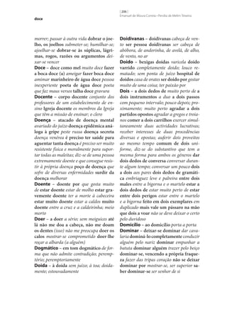 doce

morrer; passar à outra vida dobrar o joe‑
lho, os joelhos submeter‑se; humilhar‑se;
ajoelhar‑se dobrar‑se às súplicas, lágri‑
mas, rogos, razões ou argumentos deixar‑se vencer
Doce – doce como mel muito doce fazer
a boca doce (a) ameigar fazer boca doce
amimar marinheiro de água doce pessoa
inexperiente poeta de água doce poeta
que faz maus versos talha doce gravura
Docente – corpo docente conjunto dos
professores de um estabelecimento de ensino Igreja docente os membros da Igreja
que têm a missão de ensinar; o clero
Doença – atacado de doença mental
avariado do juízo doença epidémica aná‑
loga à gripe peste russa doença secreta
doença venérea é preciso ter saúde para
aguentar tanta doença é preciso ser muito
resistente física e moralmente para suportar todas as maleitas; diz‑se de uma pessoa
extremamente doente e que consegue resistir à própria doença poço de doença que
sofre de diversas enfermidades surdir da
doença melhorar
Doente – doente por que gosta muito
de estar doente estar de molho estar gra‑
vemente doente ter a morte à cabeceira
estar muito doente estar a caldos muito
doente entre a cruz e a caldeirinha; meio
morto
Doer – a doer a sério; sem meiguices até
lá não me doa a cabeça, não me doam
os dentes (isso) não me preocupa doer os
calos mostrar‑se comprometido doer‑lhe
roçar a albarda (a alguém)
Dogmático – em tom dogmático de forma que não admite contradição; peremptório; peremptoriamente
Doida – à doida sem juízo; à toa; doidamente; estouvadamente

[ 206 ]
Emanuel de Moura Correia • Persília de Melim Teixeira

Doidivanas – doidivanas cabeça de vento ser pessoa doidivanas ser cabeça de
abóbora, de andorinha, de avelã, de alho,
de vento, no ar
Doido – bexigas doidas varicela doido
varrido completamente doido; louco rematado; sem ponta de juízo hospital de
doidos casa de orates ser doido por gostar
muito de uma coisa; ter paixão por
Dois – a dois dedos de muito perto de a
dois instrumentos a duo a dois passos
com pequeno intervalo; pouco depois; proximamente; muito perto agradar a dois
partidos opostos agradar a gregos e troianos comer a dois carrilhos exercer simultaneamente duas actividades lucrativas;
receber interesses de duas procedências
diversas e opostas; auferir dois proveitos
ao mesmo tempo comum de dois uniforme, diz-se do substantivo que tem a
mesma forma para ambos os géneros dar
dois dedos de conversa conversar durante algum tempo; conversar um pouco dois
a dois aos pares dois dedos de gramáti‑
ca embriaguez leve e palreira entre dois
males entre a bigorna e o martelo estar a
dois dedos de estar muito perto de estar
entre dois perigos estar entre o martelo
e a bigorna feito em dois exemplares em
duplicado mais vale um pássaro na mão
que dois a voar não se deve deixar o certo
pelo duvidoso
Domicílio – ao domicílio porta a porta
Dominar – deixar‑se dominar dar cavalaria dominá-lo completamente conduzir
alguém pelo nariz dominar empunhar a
batuta dominar alguém trazer pelo beiço
dominar‑se, vencendo a própria fraque‑
za fazer das tripas coração não se deixar
dominar por mostrar‑se, ser superior sa‑
ber dominar‑se ser senhor de si

 