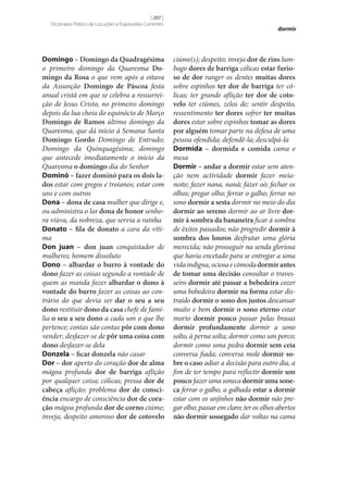 [ 207 ]
Dicionário Prático de Locuções e Expressões Correntes

Domingo – Domingo da Quadragésima
o primeiro domingo da Quaresma Do‑
mingo da Rosa o que vem após a oitava
da Assunção Domingo de Páscoa festa
anual cristã em que se celebra a ressurreição de Jesus Cristo, no primeiro domingo
depois da lua cheia do equinócio de Março
Domingo de Ramos último domingo da
Quaresma, que dá início à Semana Santa
Domingo Gordo Domingo de Entrudo;
Domingo da Quinquagésima; domingo
que antecede imediatamente o início da
Quaresma o domingo dia do Senhor
Dominó – fazer dominó para os dois la‑
dos estar com gregos e troianos; estar com
uns e com outros
Dona – dona de casa mulher que dirige e,
ou administra o lar dona de honor senhora viúva, da nobreza, que servia a rainha
Donato – fila de donato a cara da vítima
Don juan – don juan conquistador de
mulheres; homem dissoluto
Dono – albardar o burro à vontade do
dono fazer as coisas segundo a vontade de
quem as manda fazer albardar o dono à
vontade do burro fazer as coisas ao contrário do que devia ser dar o seu a seu
dono restituir dono da casa chefe de família o seu a seu dono a cada um o que lhe
pertence; contas são contas pôr com dono
vender; desfazer‑se de pôr uma coisa com
dono desfazer‑se dela
Donzela – ficar donzela não casar
Dor – dor aperto do coração dor de alma
mágoa profunda dor de barriga aflição
por qualquer coisa; cólicas; pressa dor de
cabeça aflição; problema dor de consci‑
ência encargo de consciência dor de cora‑
ção mágoa profunda dor de corno ciúme;
inveja; despeito amoroso dor de cotovelo

dormir

ciúme(s); despeito; inveja dor de rins lumbago dores de barriga cólicas estar furio‑
so de dor ranger os dentes muitas dores
sobre espinhos ter dor de barriga ter cólicas; ter grande aflição ter dor de coto‑
velo ter ciúmes, zelos de; sentir despeito,
ressentimento ter dores sofrer ter muitas
dores estar sobre espinhos tomar as dores
por alguém tomar parte na defesa de uma
pessoa ofendida; defendê-la; desculpá-la
Dormida – dormida e comida cama e
mesa
Dormir – andar a dormir estar sem atenção nem actividade dormir fazer meianoite; fazer nana, nanã; fazer oó; fechar os
olhos; pregar olho; ferrar o galho; ferrar no
sono dormir a sesta dormir no meio do dia
dormir ao sereno dormir ao ar livre dor‑
mir à sombra da bananeira ficar à sombra
de êxitos passados; não progredir dormir à
sombra dos louros desfrutar uma glória
merecida; não prosseguir na senda gloriosa
que havia encetado para se entregar a uma
vida indigna, ociosa e cómoda dormir antes
de tomar uma decisão consultar o travesseiro dormir até passar a bebedeira cozer
uma bebedeira dormir na forma estar distraído dormir o sono dos justos descansar
muito e bem dormir o sono eterno estar
morto dormir pouco passar pelas brasas
dormir profundamente dormir a sono
solto, à perna solta; dormir como um porco;
dormir como uma pedra dormir sem ceia
conversa fiada; conversa mole dormir so‑
bre o caso adiar a decisão para outro dia, a
fim de ter tempo para reflectir dormir um
pouco fazer uma soneca dormir uma sone‑
ca ferrar o galho, a galhada estar a dormir
estar com os anjinhos não dormir não pregar olho; passar em claro; ter os olhos abertos
não dormir sossegado dar voltas na cama

 