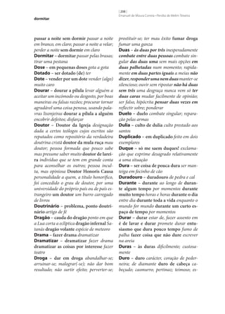 dormitar

passar a noite sem dormir passar a noite
em branco, em claro; passar a noite a velar;
perder a noite sem dormir em claro
Dormitar – dormitar passar pelas brasas;
tirar uma pestana
Dose – em pequenas doses gota a gota
Dotado – ser dotado (de) ter
Dote – vender por um dote vender (algo)
muito caro
Dourar – dourar a pílula levar alguém a
aceitar um incómodo ou desgosto, por boas
maneiras ou falsas razões; procurar tornar
agradável uma coisa penosa, usando palavras lisonjeiras dourar a pílula a alguém
encobrir defeitos; disfarçar
Doutor – Doutor da Igreja designação
dada a certos teólogos cujos escritos são
reputados como repositório da verdadeira
doutrina cristã doutor da mula ruça mau
doutor; pessoa formada que pouco sabe
mas presume saber muito doutor de larei‑
ra indivíduo que se tem em grande conta
para aconselhar os outros; pessoa inculta, mas opiniosa Doutor Honoris Causa
personalidade a quem, a título honorífico,
foi concedido o grau de doutor, por uma
universidade do próprio país ou de país estrangeiro um doutor um burro carregado
de livros
Doutrinário – problema, ponto doutri‑
nário artigo de fé
Dragão – cauda do dragão ponto em que
a Lua corta a eclíptica dragão infernal Satanás dragão volante espécie de meteoro
Drama – fazer drama dramatizar
Dramatizar – dramatizar fazer drama
dramatizar as coisas por interesse fazer
teatro
Droga – dar em droga abandalhar‑se;
arruinar‑se; malograr(‑se); não dar bom
resultado; não surtir efeito; perverter‑se;

[ 208 ]
Emanuel de Moura Correia • Persília de Melim Teixeira

prostituir‑se; ter mau êxito fumar droga
fumar uma ganza
Duas – às duas por três inesperadamente
combate entre duas pessoas combate singular das duas uma sem mais opções em
duas palhetadas num momento; rapidamente em duas partes iguais a meias não
dizer, responder uma nem duas manter‑se
silencioso; ouvir sem ripostar não há duas
sem três uma desgraça nunca vem só ter
duas caras mudar facilmente de opinião;
ser falso, hipócrita pensar duas vezes em
reflectir sobre; ponderar
Duelo – duelo combate singular; reparação pelas armas
Dulia – culto de dulia culto prestado aos
santos
Duplicado – em duplicado feito em dois
exemplares
Duque – só me saem duques! exclamação que exprime desagrado relativamente
a uma situação
Dura – ser coisa de pouca dura ser manteiga em focinho de cão
Duradouro – duradouro de pedra e cal
Durante – durante ao longo de duran‑
te algum tempo por momentos durante
muito tempo horas e horas durante o dia
entre dia durante toda a vida enquanto o
mundo for mundo durante um curto es‑
paço de tempo por momentos
Durar – durar estar de, fazer assento em
é de lavar e durar promete durar entu‑
siasmo que dura pouco tempo fumo de
palha fazer coisa que não dure escrever
na areia
Duras – às duras dificilmente; custosamente
Duro – duro carácter, coração de pederneira; de diamante duro de cabeça cabeçudo; casmurro; pertinaz; teimoso; es-

 