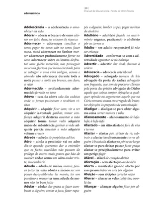adolescência

Adolescência – a adolescência o amanhecer da vida
Adorar – adorar o bezerro de ouro adorar um falso deus; ser escravo da riqueza
Adormecer – adormecer conciliar o
sono; pegar no sono; cair no sono; fazer
nana, nanã adormecer no Senhor morrer adormecer profundamente ferrar no
sono adormecer sobre os louros desfrutar uma glória merecida; não prosseguir
na senda gloriosa que havia encetado para
se entregar a uma vida indigna, ociosa e
cómoda não adormecer durante toda a
noite passar a noite em branco, em claro,
a velar
Adormecido – profundamente ador‑
mecido ferrado no sono
Adova – casa da adova sala das cadeias
onde os presos passeavam e recebiam visitas
Adquirir – adquirir ficar com; vir a ter
adquirir à-vontade ganhar, tomar confiança adquirir destreza assentar a mão
adquirir forma tomar vulto adquirir
meios de subsistência ganhar a vida ad‑
quirir perícia assentar a mão adquirir
volume crescer
Adrede – adrede de propósito; ad hoc
Adro – ainda a procissão vai no adro
diz‑se quando queremos dar a entender
que os factos sucedidos não passam do
prólogo de outros mais graves que hão-de
suceder andar como um adro andar triste, macambúzio
Aduela – aduela de menos mania; pouco juízo ter uma aduela a menos ser um
pouco desequilibrado; ter mania; ter um
parafuso a menos ter uma aduela de me‑
nos não ter bom juízo
Adular – adular dar graxa a; fazer zumbaias a alguém; cortar a jaca; fazer rapa-

[ 20 ]
Emanuel de Moura Correia • Persília de Melim Teixeira

pés a alguém; lamber os pés; pegar no bico
da chaleira
Adultério – adultério facada no matrimónio enganar, praticando o adultério
pôr os cornos a
Adulto – ser adulto responsável já não
ser criança
Adversidade – conformar‑se com a ad‑
versidade aguentar‑se no balanço
Advertir – advertir dar sinal; chamar à
ordem
Advocacia – advocacia arte liberal
Advogado – advogado homem de leis
advogado da porta do xadrez advogado
sem freguesia, que tem de procurar clientes
pela porta das prisões advogado do Diabo
aquele que coloca sempre objecções a qualquer opinião ou argumento; aquele que na
Cúria romana estava encarregado de levantar objecções às propostas de canonização
Afadigar – afadigar‑se para obter algu‑
ma coisa correr montes e vales
Afanosamente – afanosamente de lufalufa; à lufa-lufa
Afastado – em sítio afastado fora de vila
e termo
Afastar – afastar pôr, deixar de ré; subtrair a afastar insultuosamente correr alguém à batatada afastar‑se pôr‑se ao largo
afastar‑se para deixar passar fazer praça
afastar‑se precipitadamente para evitar
um perigo fugir
Afável – afável de coração aberto
Afectação – sem afectação ao desdém
Afecto – manifestar grande afecto por
essa pessoa beber os ares por alguém
Afeição – sem afeições coração vazio
Aferrar – aferrar as velas colhê-las; enrolá-las
Afiançar – afiançar alguém ficar por alguém

 
