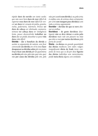 [ 209 ]
Dicionário Prático de Locuções e Expressões Correntes

túpido duro de ouvido um tanto surdo;
que não ouve bem duro de roer difícil de
suportar osso duro de roer difícil de vencer ser duro ter coração de pedra, granito,
rocha, pederneira, mármore, bronze ser
duro de cabeça ser obstinado, casmurro,
teimoso ter cabeça dura ter inteligência
lenta, pouco desenvolvida trabalhar no
duro dar ao pedal; desunhar‑se para vida
dura vida difícil
Dúvida – dar o benefício da dúvida a
aceitar os argumentos de outrem, sem ficar
convencido em dúvida em vê-lo-emos fazer
desaparecer as dúvidas sobre pôr em pratos
limpos ficar com dúvida pôr de quarentena
na dúvida pelo sim, pelo não; quer sim, quer
não por causa das dúvidas pelo sim, pelo

dúzia

não; por cautela sem dúvida à, na, pela certa;
à confita; com, de certeza; claro; certamente;
por certo sem margem para dúvida(s) com
toda a certeza; seguramente
Duvidar – duvidar do que se ouve abanar as orelhas
Duvidoso – de gosto duvidoso deselegante não se deve deixar o certo pelo
duvidoso mais vale um pássaro na mão
que dois a voar por meios duvidosos pela
porta do cavalo
Dúzia – às dúzias em grande quantidade
das dúzias medíocre; sem valor; vulgar;
insignificante dúzia de frade treze; conjunto de treze que se dá por doze figurão
das dúzias indivíduo sem merecimento;
patife meia dúzia alguns; seis unidades

 