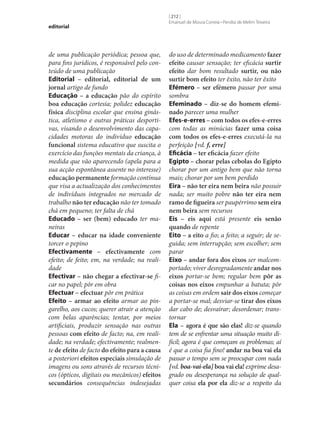 editorial

de uma publicação periódica; pessoa que,
para fins jurídicos, é responsável pelo conteúdo de uma publicação
Editorial – editorial, editorial de um
jornal artigo de fundo
Educação – a educação pão do espírito
boa educação cortesia; polidez educação
física disciplina escolar que ensina ginástica, atletismo e outras práticas desportivas, visando o desenvolvimento das capacidades motoras do indivíduo educação
funcional sistema educativo que suscita o
exercício das funções mentais da criança, à
medida que vão aparecendo (apela para a
sua acção espontânea assente no interesse)
educação permanente formação contínua
que visa a actualização dos conhecimentos
de indivíduos integrados no mercado de
trabalho não ter educação não ter tomado
chá em pequeno; ter falta de chá
Educado – ser (bem) educado ter maneiras
Educar – educar na idade conveniente
torcer o pepino
Efectivamente – efectivamente com
efeito; de feito; em, na verdade; na realidade
Efectivar – não chegar a efectivar‑se ficar no papel; pôr em obra
Efectuar – efectuar pôr em prática
Efeito – armar ao efeito armar ao pingarelho, aos cucos; querer atrair a atenção
com belas aparências; tentar, por meios
artificiais, produzir sensação nas outras
pessoas com efeito de facto; na, em realidade; na verdade; efectivamente; realmente de efeito de facto do efeito para a causa
a posteriori efeitos especiais simulação de
imagens ou sons através de recursos técnicos (ópticos, digitais ou mecânicos) efeitos
secundários consequências indesejadas

[ 212 ]
Emanuel de Moura Correia • Persília de Melim Teixeira

do uso de determinado medicamento fazer
efeito causar sensação; ter eficácia surtir
efeito dar bom resultado surtir, ou não
surtir bom efeito ter êxito, não ter êxito
Efémero – ser efémero passar por uma
sombra
Efeminado – diz‑se do homem efemi‑
nado parecer uma mulher
Efes-e-erres – com todos os efes-e-erres
com todas as minúcias fazer uma coisa
com todos os efes-e-erres executá-la na
perfeição [vd. f, erre]
Eficácia – ter eficácia fazer efeito
Egipto – chorar pelas cebolas do Egipto
chorar por um antigo bem que não torna
mais; chorar por um bem perdido
Eira – não ter eira nem beira não possuir
nada; ser muito pobre não ter eira nem
ramo de figueira ser paupérrimo sem eira
nem beira sem recursos
Eis – eis aqui está presente eis senão
quando de repente
Eito – a eito a fio; a feito; a seguir; de seguida; sem interrupção; sem escolher; sem
parar
Eixo – andar fora dos eixos ser malcomportado; viver desregradamente andar nos
eixos portar‑se bem; regular bem pôr as
coisas nos eixos empunhar a batuta; pôr
as coisas em ordem sair dos eixos começar
a portar‑se mal; desviar‑se tirar dos eixos
dar cabo de; desvairar; desordenar; transtornar
Ela – agora é que são elas! diz‑se quando
tem de se enfrentar uma situação muito difícil; agora é que começam os problemas; aí
é que a coisa fia fino! andar na boa vai ela
passar o tempo sem se preocupar com nada
[vd. boa-vai-ela] boa vai ela! exprime desagrado ou desesperança na solução de qualquer coisa ela por ela diz‑se a respeito da

 
