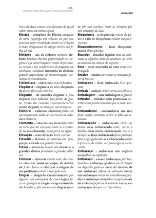 [ 213 ]
Dicionário Prático de Locuções e Expressões Correntes

troca de duas coisas consideradas de igual
valor; mais ou menos igual
Electra – complexo de Electra atracção
de uma rapariga em relação ao pai que
provoca uma rivalidade hostil em relação
à mãe; designação do apego erótico da filha ao pai
Elefante – aio de elefante cornaca ele‑
fante branco objecto, propriedade ou negócio cuja conservação é muito dispendiosa, sendo o seu rendimento de pequena ou
nenhuma utilidade memória de elefante
grande capacidade de memorização; memória extraordinária
Elefantíase – elefantíase mal elefantino
Elegância – elegância sal ático elegância
de estilo flores de retórica
Elegante – de maneira elegante à fina
elegante bem talhado; boa pinta; de gosto; tirado das canelas; convenientemente
muito elegante no trinque; nos trinques
Eleitoral – cadernos eleitorais folhas de
recenseamento onde se inscrevem os cidadãos eleitores
Elemento – estar no seu elemento estar
no meio que lhe convém; sentir‑se à vontade no seu elemento como peixe na água
Elevação – sem elevação terra a terra
Elevado – elevado de coturno em pro‑
porção elevada em grande escala
Elevar – elevar‑se tomar ala elevar‑se a
grandes alturas pendurar a grandes alturas
Eliminar – eliminar cortar com; dar baixa eliminar (nota de culpa, de débito,
etc.) dar baixa a eliminar a origem de
um problema cortar o mal pela raiz
Elogiar – elogiá-lo excessivamente pôr
alguém nos carrapitos da Lua elogiar fazer a apologia de elogiar exageradamente
dar bombo a; pôr nas nuvens elogiar mui‑

embaraço

to pôr nas estrelas; levar às estrelas; pôr
nos píncaros da Lua
Eloquência – a eloquência o dom da palavra raio de eloquência orador eloquentíssimo
Eloquentemente – falar eloquente‑
mente dizer pérolas
Elucidar – elucidar alguém tirar as cataratas a alguém; tirar as aranhas, as teias
de aranha da cabeça de alguém
Ema – estar montado na ema estar embriagado
Emalar – emalar arrumar as trouxas; fazer a trouxa
Embaçado – ficar embaçado ficar pintado
Embair – embair deitar terra aos olhos a
Embalagem – sem embalagem a granel
Embalar – embalar com promessas entreter com prometimentos que se não cumpre
Embandeirar – embandeirar em arco
ficar muito contente; sentir‑se feliz ou vitorioso
Embaraçado – embaraçado cheio de
dedos estar embaraçado estar, ver‑se à
brocha estar muito embaraçado ver‑se e
desejar‑se ficar embaraçado ficar pintado;
ficar engasgado ver‑se embaraçado andar
à procura da rolha; ver flamengos à meia-noite
Embaraçar – embaraçar um negócio
atrapalhar os capítulos
Embaraço – causar embaraços pôr barbicachos embaraço gástrico perturbação
na digestão gástrica meio de tirar‑se de
um embaraço tábua de salvação meter
em embaraços meter na entralhoada pro‑
duzir embaraço atrapalhar o capítulo sair
do embaraço pôr‑se à vontade ver‑se em
embaraços dançar as tripecinhas

 