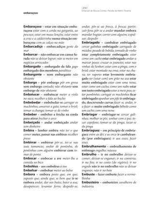 embaraçoso

Embaraçoso – estar em situação emba‑
raçosa estar com a corda na garganta, ao
pescoço; estar em maus lençóis; estar entre
a cruz e a caldeirinha numa situação em‑
baraçosa com as calças na mão
Embarcadiço – embarcadiços gente do
mar
Embarcar – não embarcar em canoa fu‑
rada não se deixar lograr; não se meter em
negócios arriscados
Embargado – embargado da fala gago
embargado dos membros paralítico
Embargante – nom embargante não
obstante
Embargo – pôr embargo pôr em grosa
sem embargo contudo; não obstante sem
embargo de não obstante
Embatucar – embatucar meter a viola
no saco; recolher a fala ao bucho
Embebedar – embebedar‑se carregar os
machinhos; amarrar a gata; tomar o briol;
tomar a chunga; tomar‑se de vinho
Embeber – embeber a frecha na corda
para atirar frechar o arco
Embeiçado – andar embeiçado andar
sem dinheiro
Embira – lamber embira não ter o que
comer meter, passar nas embiras recolher
preso
Embirrar – embirrar pôr‑se, ter‑se nas
suas tamancas; andar de pontinha, de
pontinhas com alguém embirrar com tomar de ponta
Embocar – embocar a ave meter‑lhe a
comida no bico
Emboléus – aos emboléus à toa
Embolsar – embolsar meter ao bolso
Embora – embora posto que; em que;
suposto que; ainda que; se bem que ir‑se
embora andar, dar aos butes; bater a asa;
desaparecer; levantar ferro; despedir‑se;

[ 214 ]
Emanuel de Moura Correia • Persília de Melim Teixeira

andar, pôr‑se ao fresco, à fresca; partir;
cair fora; pôr‑se a andar mandar embora
mandar bugiar; correr com alguém; expulsar; despedir
Embriagado – cambalear embriagado
cercar galinhas embriagado carregado de
miúdos; pesado de bebida; tomado de vinho
estar completamente embriagado estar
como um cacho estar embriagado andar a
marcar passo; cruzar os joanetes; estar nas
vinhas do Senhor; estar com a pinga, com o
briol; estar montado na ema; estar na chuva; ter vapores estar levemente embria‑
gado ter (estar com) um grão na asa estar
muito embriagado estar com uma nena;
estar como um cacho, como um nabo estar
um tanto embriagado estar a meio pau; estar pombinho; carregar os machinhos ficar
embriagado apanhar um pifo ir embriaga‑
do, descrevendo curvas fazer ss; andar, ir
a fazer ss muito embriagado bêbedo como
um cacho; com uma nena
Embriagar – embriagar‑se cercar galinhas; molhar os pés; sonhar com o pai; tocar copofone; tomar‑se da pinga; tocar‑se
da pinga
Embriaguez – em princípio de embria‑
guez entre as dez e as onze ir cambalean‑
do (por embriaguez) ir aos esses; fazer
esses
Embrulhamento – embrulhamento de
estômago engulho; náusea
Embrulho – ir no embrulho deixar‑se
comer; deixar‑se enganar; ir na conversa;
ir na fita; ir no conto (do vigário); ir no
engodo não ir no embrulho não se deixar
enganar; não ir no bote
Embuste – fazer embuste fazer a vermelhinha
Embusteiro – embusteiro cavalheiro de
indústria

 