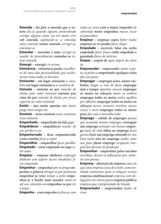 [ 215 ]
Dicionário Prático de Locuções e Expressões Correntes

Emenda – foi pior a emenda que o so‑
neto diz‑se quando alguém, pretendendo
corrigir alguma coisa, cai em maior erro
sob emenda sujeitando‑se a emenda;
salvo emenda tomar emenda corrigir‑se;
emendar‑se
Emendar – emendar a mão corrigir‑se;
mudar de procedimento emendar‑se tomar emenda
Emergir – emergir vir acima
Eminência – eminência parda conselheiro de uma alta personalidade que ocultamente toma todas as decisões
Eminente – em lugar eminente a cavaleiro em lugar eminente a a cavaleiro de
Emissão – emissão ao par emissão de
títulos pelo valor nominal emissão por
cima do par emissão de títulos por preço
superior ao valor nominal
Emitir – não emitir opinião não meter
prego nem estopa em
Emmeio – nesse emmeio nesse comenos;
nesse instante
Empachado – empachado da fala gago
Empalidecer – empalidecer mudar de
cor; perder a cor
Empanturrado – ficar empanturrado
(com comida) ficar a arpar
Emparelhar – emparelhar fazer parelha
Empatado – estar empatado no jogo estar nelas
Empatar – empatar dinheiro empregar
dinheiro sem auferir lucros imediatos; ficar empatado
Empenhar – empenhar pôr no prego em‑
penhar a palavra obrigar‑se por promessa
empenhar‑se (em) tomar a peito empe‑
nhar‑se a fundo num assunto meter‑se
até aos cotovelos em empenhar‑se por ter
a pique
Empenho – com empenho às fincas; com

emprestador

todas as veras com o maior empenho de
sobremão meter empenhos mexer, tocar
os pauzinhos
Empinar – empinar copos beber muito
empinar‑se (o cavalo) fazer chaça
Empolado – escrever, falar em estilo
empolado fazer frases estilo empolado e
guindado flores de retórica
Empós – empós de após; depois de; atrás
de
Empreender – empreender meter o peito, os peitos a empreender qualquer coisa
dar um passo
Empregar – empregar actos, meios vio‑
lentos chegar a vias de facto empregar
mal o tempo apanhar moscas empregar
os meios ou esforços meter os ombros
empregar todos os meios meter agulhas
por alfinetes empregar todos os meios ou
esforços mover, remover, revolver, mexer
céu(s) e terra empregar todos os meios
para dar com a metralha toda
Emprego – cabide de empregos pessoa
que acumula muitos empregos conseguir
um emprego arranjar um buraco empre‑
go meio de vida faltar ao emprego fazer
gazeta fruir um emprego chorudo ter um
bom tacho não ter emprego andar, estar
aos paus pleno emprego ocupação integral dos factores de produção
Emprenhar – emprenhar pelos ouvidos
acreditar; deixar‑se influenciar por; admitir sem provas
Empresa – absorção de empresa caso em
que uma empresa cessa de existir, como entidade autónoma, para se integrar noutra
empresa multinacional empresa com delegações em vários países empresa pública
empresa que é propriedade do Estado
Emprestador – emprestador dador de
risco

 