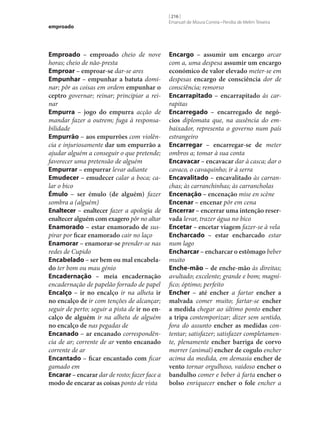 emproado

Emproado – emproado cheio de nove
horas; cheio de não-presta
Emproar – emproar‑se dar‑se ares
Empunhar – empunhar a batuta dominar; pôr as coisas em ordem empunhar o
ceptro governar; reinar; principiar a reinar
Empurra – jogo do empurra acção de
mandar fazer a outrem; fuga à responsabilidade
Empurrão – aos empurrões com violência e injuriosamente dar um empurrão a
ajudar alguém a conseguir o que pretende;
favorecer uma pretensão de alguém
Empurrar – empurrar levar adiante
Emudecer – emudecer calar a boca; calar o bico
Émulo – ser émulo (de alguém) fazer
sombra a (alguém)
Enaltecer – enaltecer fazer a apologia de
enaltecer alguém com exagero pôr no altar
Enamorado – estar enamorado de suspirar por ficar enamorado cair no laço
Enamorar – enamorar‑se prender‑se nas
redes de Cupido
Encabelado – ser bem ou mal encabela‑
do ter bom ou mau génio
Encadernação – meia encadernação
encadernação de papelão forrado de papel
Encalço – ir no encalço ir na alheta ir
no encalço de ir com tenções de alcançar;
seguir de perto; seguir a pista de ir no en‑
calço de alguém ir na alheta de alguém
no encalço de nas pegadas de
Encanado – ar encanado correspondência de ar; corrente de ar vento encanado
corrente de ar
Encantado – ficar encantado com ficar
gamado em
Encarar – encarar dar de rosto; fazer face a
modo de encarar as coisas ponto de vista

[ 216 ]
Emanuel de Moura Correia • Persília de Melim Teixeira

Encargo – assumir um encargo arcar
com a, uma despesa assumir um encargo
económico de valor elevado meter‑se em
despesas encargo de consciência dor de
consciência; remorso
Encarrapitado – encarrapitado às carrapitas
Encarregado – encarregado de negó‑
cios diplomata que, na ausência do embaixador, representa o governo num país
estrangeiro
Encarregar – encarregar‑se de meter
ombros a; tomar à sua conta
Encavacar – encavacar dar à casca; dar o
cavaco, o cavaquinho; ir à serra
Encavalitado – encavalitado às carranchas; às carranchinhas; às carrancholas
Encenação – encenação mise en scène
Encenar – encenar pôr em cena
Encerrar – encerrar uma intenção reser‑
vada levar, trazer água no bico
Encetar – encetar viagem fazer‑se à vela
Encharcado – estar encharcado estar
num lago
Encharcar – encharcar o estômago beber
muito
Enche-mão – de enche-mão às direitas;
avultado; excelente; grande e bom; magnífico; óptimo; perfeito
Encher – até encher a fartar encher a
malvada comer muito; fartar‑se encher
a medida chegar ao último ponto encher
a tripa contemporizar; dizer sem sentido,
fora do assunto encher as medidas contentar; satisfazer; satisfazer completamente, plenamente encher barriga de corvo
morrer (animal) encher de cogulo encher
acima da medida, em demasia encher de
vento tornar orgulhoso, vaidoso encher o
bandulho comer e beber à farta encher o
bolso enriquecer encher o fole encher a

 