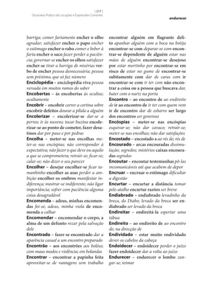 [ 217 ]
Dicionário Prático de Locuções e Expressões Correntes

barriga; comer fartamente encher o olho
agradar; satisfazer encher o papo encher
o estômago encher o rabo comer e beber à
farta encher o saco fazer perder a paciência; governar‑se encher os olhos satisfazer
encher‑se tirar a barriga de misérias ver‑
bo de encher pessoa desnecessária; pessoa
sem préstimo, que só faz número
Enciclopédia – enciclopédia viva pessoa
versada em muitos ramos do saber
Encobertas – às encobertas às ocultas;
ocultamente
Encobrir – encobrir correr a cortina sobre
encobrir defeitos dourar a pílula a alguém
Encolerizar – encolerizar‑se dar‑se a
perros; ir às nuvens; tocar buzina encole‑
rizar‑se ao ponto de cometer, fazer desa‑
tinos dar por paus e por pedras
Encolha – meter‑se nas encolhas meter‑se nas encóspias; não corresponder à
expectativa; não fazer o que deve ou aquilo
a que se comprometera; retrair‑se; ficar‑se;
calar‑se; não dizer o seu parecer
Encolher – desejar encolher‑se ficar tamanhinho encolher as asas perder a ambição encolher os ombros manifestar indiferença; mostrar‑se indiferente; não ligar
importância; sofrer com paciência alguma
coisa desagradável
Encomenda – adeus, minhas encomen‑
das foi‑se; adeus, minha viola de enco‑
menda a calhar
Encomendar – encomendar o corpo, a
alma de um defunto rezar pela salvação
dele
Encontrado – fazer‑se encontrado dar a
aparência casual a um encontro preparado
Encontrão – aos encontrões aos boléus;
com maus modos e violência; em bolandas
Encontrar – encontrar a papinha feita
aproveitar‑se de vantagens sem trabalho

endurecer

encontrar alguém em flagrante deli‑
to apanhar alguém com a boca na botija
encontrar‑se com deparar‑se com encon‑
trar‑se dependente de alguém estar nas
mãos de alguém encontrar‑se desejoso
por estar mortinho por encontrar‑se em
risco de estar no gume de encontrar‑se
subitamente com dar de caras com ir
encontrar‑se com ir ter com não encon‑
trar a coisa ou a pessoa que buscava dar,
bater com o nariz na porta
Encontro – ao encontro de ao endireito
de ir ao encontro de ir ter com quem vem
ir de encontro dar de esbarro ser largo
dos encontros ser generoso
Encóspias – meter‑se nas encóspias
esquivar‑se; não dar cavaco; retrair‑se;
meter‑se nas encolhas; não dar satisfações
Encostado – encostado a ao rés de; rés de
Encourado – arcas encouradas dissimulação; segredos; mistérios caixas encoura‑
das segredos
Encoutar – encoutar testemunhas pô-las
incomunicáveis até que acabem de depor
Encruar – encruar o estômago dificultar
a digestão
Encurtar – encurtar a distância tomar
pelo atalho encurtar razões ser breve
Endiabrado – endiabrado levadinho da
breca, do Diabo; levado da breca ser en‑
diabrado ser levado da breca
Endireitar – endireitá-la espertar uma
tábua
Endireito – ao endireito de ao encontro
de; na direcção de
Endividado – estar muito endividado
dever os cabelos da cabeça
Endoidecer – endoidecer perder o juízo
fazer endoidecer dar a volta ao juízo
Endurecer – endurecer o lombo zangar‑se; teimar

 