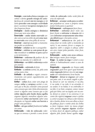 energia

Energia – com toda a força e energia com
unhas e dentes grande energia de carác‑
ter força de vontade não ter energia ser de
lama proceder com energia e actividade
fazer e acontecer recuperar energias fazer
das fraquezas forças
Enérgico – muito enérgico e dinâmico
fresco que nem uma alface
Enervado – andar muito enervado andar com os nervos à flor da pele estar mui‑
to enervado estar uma pilha de nervos
Enervar – enervar‑se perder a tramontana; perder as estribeiras
Enfadar – enfadar‑se dar o cavaquinho
Enfeitar – enfeitar‑se com penas de pa‑
vão envaidecer‑se enfeitar‑se para aspirar
a; ter pretensões a
Enfermar – enfermar de padecer de; ter
defeito ou mácula; ter o defeito de
Enfermiço – ser débil e enfermiço andar
por arames
Enfestado – enfestado de festo
Enfesto – a enfesto acima; de, pela costa
acima; para cima
Enfiada – de enfiada a seguir; consecutivamente; sem parar; seguidamente; um
atrás do outro
Enfiar – enfiar ficar, estar sem pinga de
sangue enfiar a carapuça aceitar a censura que se lhe faz; entender como pessoal
uma censura que não é feita directamente;
convir a alguém uma censura que se faz
enfiar alguém pelo fundo duma agulha
enganar alguém; manobrar alguém astuciosamente enfiar um barrete sofrer uma
decepção; ser logrado enfiar um barrete a
pregar uma partida a
Enfim – até que enfim! finalmente! enfim
em suma
Enforcado – vide de enforcado videira que se enrosca e prende a uma árvore

[ 218 ]
Emanuel de Moura Correia • Persília de Melim Teixeira

vinho de enforcado vinho verde feito de
uvas de enforcado
Enforcar – arranjar corda para se enfor‑
car prejudicar‑se; cavar a própria ruína;
juntar lenha para se queimar
Enfraquecer – enfraquecer fazer fraco
Enfrentar – enfrentar fazer rosto (a);
fazer frente a enfrentar a situação dar a
cara enfrentar corajosamente uma situa‑
ção difícil pegar o boi pelos cornos
Enfurecer – enfurecer‑se dar pulo de
corça; ficar no verde; subir a mostarda ao
nariz; ir aos arames; ferver o sangue (a
alguém); subir o sangue à cabeça; saltar
aos ares; trepar pelas paredes; virar, ficar,
engolir cobra
Enfuscado – andar com arcas enfusca‑
das intrigar; meter, fazer intrigas
Enga – ir, andar na enga ir comer a casa
alheia; ir habitualmente comer a casa de
outrem
Enganado – enganado em branco está
enganado! qual livro quer? qual história!
estar enganado laborar em erro ser enga‑
nado cair redondamente; levar bucha
Enganar – deixar‑se enganar cair como
um pato; cair, ir no anzol; engolir a pílula; deixar‑se cair na ratoeira; ir na fita;
ir na onda; ir na rede; ir no arrastão; ir
no andor; ir no balão; ir no embrulho; ir
no fole; ir no bote; comprar, comer, tomar
gato por lebre; cair na argola; cair na arola; deixar‑se comer; ir na conversa; ir no
conto (do vigário) enganar comer a pinha
a; comer as papas na cabeça a; dar música;
dar o banho; deitar terra aos olhos a; fazer
de palhaço; fazer o ninho atrás da orelha
a; fazer trapaça; meter na maca; pregar
uma partida enganar alguém assobiar
às botas; fazer de alguém palhaço; enfiar
alguém pelo fundo duma agulha enga‑

 