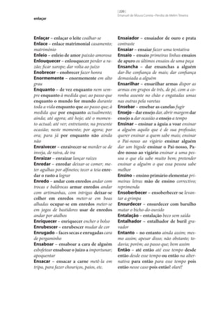 enlaçar

Enlaçar – enlaçar o leite coalhar‑se
Enlace – enlace matrimonial casamento;
matrimónio
Enleio – enleio de amor paixão amorosa
Enlouquecer – enlouquecer perder a razão; ficar xarope; dar volta ao juízo
Enobrecer – enobrecer fazer honra
Enormemente – enormemente em alto
grau
Enquanto – de vez enquanto nem sempre enquanto à medida que; ao passo que
enquanto o mundo for mundo durante
toda a vida enquanto que ao passo que; à
medida que por enquanto actualmente;
ainda; até agora; até hoje; até o momento actual; até ver; entretanto; na presente
ocasião; neste momento; por agora; por
ora; para já por enquanto não ainda
não
Enraivecer – enraivecer‑se morder‑se de
inveja, de raiva, de ira
Enraizar – enraizar lançar raízes
Enredar – enredar deixar‑se comer; meter agulhas por alfinetes; tecer a teia enre‑
dar o rasto a lograr
Enredo – andar com enredos andar com
trocas e baldrocas armar enredos andar
com artimanhas, com intrigas deixar‑se
colher em enredos meter‑se em boas
alhadas ocupar‑se em enredos meter‑se
em jogos de bastidores usar de enredos
andar por atalhos
Enriquecer – enriquecer encher o bolso
Enrubescer – enrubescer mudar de cor
Enrugado – faces secas e enrugadas cara
de pergaminho
Ensaboar – ensaboar a cara de alguém
esbofetear ensaboar o juízo a importunar;
apoquentar
Ensacar – ensacar a carne metê-la em
tripa, para fazer chouriços, paios, etc.

[ 220 ]
Emanuel de Moura Correia • Persília de Melim Teixeira

Ensaiador – ensaiador de ouro e prata
contraste
Ensaiar – ensaiar fazer uma tentativa
Ensaio – ensaio primeiras linhas ensaios
de apuro os últimos ensaios de uma peça
Ensancha – dar ensanchas a alguém
dar‑lhe confiança de mais; dar confiança
demasiada a alguém
Ensarilhar – ensarilhar armas dispor as
armas em grupos de três, de pé, com a coronha assente no chão e engatadas umas
nas outras pela varetas
Ensebar – ensebar as canelas fugir
Ensejo – dar ensejo dar, abrir margem dar
ensejo a dar ocasião a ensejo a tempo
Ensinar – ensinar a águia a voar ensinar
a alguém aquilo que é de sua profissão;
querer ensinar a quem sabe mais; ensinar
o Pai‑nosso ao vigário ensinar alguém
dar um bigode ensinar o Pai‑nosso, Pa‑
dre‑nosso ao vigário ensinar a uma pessoa o que ela sabe muito bem; pretender
ensinar a alguém o que essa pessoa sabe
melhor
Ensino – ensino primário elementar primeiras letras mão de ensino correctivo;
reprimenda
Ensoberbecer – ensoberbecer‑se levantar a grimpa
Ensurdecer – ensurdecer com barulho
matar o bicho-do-ouvido
Entalação – entalação beco sem saída
Entalhador – entalhador de buril gravador
Entanto – no entanto ainda assim; mesmo assim; apesar disso; não obstante; todavia; porém; ao passo que; bem assim
Então – até então até esse tempo desde
então desde esse tempo ou então na alternativa para então para esse tempo pois
então nesse caso pois então! olaré!

 