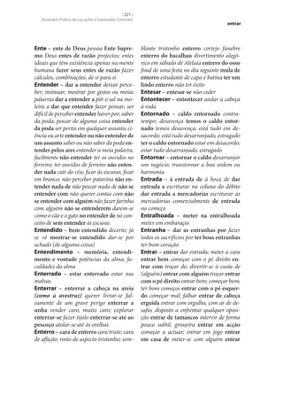 [ 221 ]
Dicionário Prático de Locuções e Expressões Correntes

Ente – ente de Deus pessoa Ente Supre‑
mo Deus entes de razão projectos; entes
ideais que têm existência apenas na mente
humana fazer seus entes de razão fazer
cálculos, combinações, de si para si
Entender – dar a entender deixar perceber; insinuar; mostrar por gestos ou meias
palavras dar a entender a pôr o sal na moleira a dar que entender fazer pensar; ser
difícil de perceber entender haver por; saber
da poda; pescar de alguma coisa entender
da poda ser perito em qualquer assunto, ciência ou arte entender ou não entender de
um assunto saber ou não saber da poda en‑
tender pelos ares entender a meia palavra,
facilmente não entender ter os ouvidos no
ferreiro; ter ouvidos de ferreiro não enten‑
der nada cair do céu; ficar às escuras; ficar
em branco; não perceber patavina não en‑
tender nada de não pescar nada de não se
entender com não querer contas com não
se entender com alguém não fazer farinha
com alguém não se entenderem darem‑se
como o cão e o gato no entender de no conceito de sem entender às escuras
Entendido – bem entendido decerto; já
se vê mostrar‑se entendido dar‑se por
achado (de alguma coisa)
Entendimento – memória, entendi‑
mento e vontade potências da alma; faculdades da alma
Enterrado – estar enterrado estar nas
malvas
Enterrar – enterrar a cabeça na areia
(como a avestruz) querer livrar‑se falsamente de um grave perigo enterrar a
unha vender caro, muito caro; explorar
enterrar‑se fazer tijolo enterrar‑se até ao
pescoço atolar‑se até às orelhas
Enterro – cara de enterro cara triste; cara
de aflição; rosto de aspecto tristonho; sem-

entrar

blante tristonho enterro cortejo fúnebre
enterro do bacalhau divertimento alegórico em sábado de Aleluia enterro do osso
final de uma festa no dia seguinte mula de
enterro estudante de capa e batina ter um
lindo enterro não ter êxito
Entesar – entesar‑se não ceder
Entontecer – entontecer andar a cabeça
à roda
Entornado – caldo entornado contratempo; desavença temos o caldo entor‑
nado temos desavença; está tudo em desacordo; está tudo desarranjado, estragado
ter o caldo entornado estar em desacordo;
estar tudo desarranjado, estragado
Entornar – entornar o caldo desarranjar
um negócio; transtornar a boa ordem ou
harmonia
Entrada – à entrada de à boca de dar
entrada a escriturar na coluna do débito
dar entrada a mercadorias escriturar as
mercadorias comercialmente de entrada
no começo
Entralhoada – meter na entralhoada
meter em embaraços
Entranha – dar as entranhas por fazer
todos os sacrifícios por ter boas entranhas
ter bom coração
Entrar – entrar dar entrada; meter a cara
entrar bem começar com o pé direito en‑
trar com troçar de; divertir‑se à custa de
(alguém) entrar com alguém troçar entrar
com o pé direito entrar bem; começar bem;
ter bons começos entrar com o pé esquer‑
do começar mal; falhar entrar de cabeça
erguida entrar com orgulho, com ar de desafio, disposto a enfrentar qualquer oposição entrar de tamancos intervir de forma
pouco subtil, grosseira entrar em acção
começar a actuar; entrar em jogo entrar
em casa de meter‑se com alguém entrar

 
