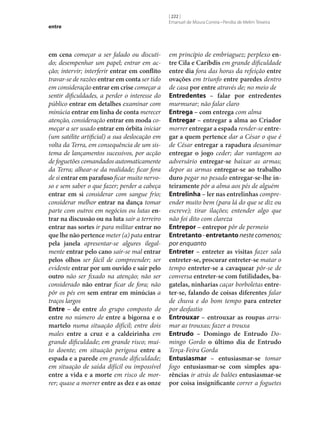 entre

em cena começar a ser falado ou discutido; desempenhar um papel; entrar em acção; intervir; interferir entrar em conflito
travar‑se de razões entrar em conta ser tido
em consideração entrar em crise começar a
sentir dificuldades, a perder o interesse do
público entrar em detalhes examinar com
minúcia entrar em linha de conta merecer
atenção, consideração entrar em moda começar a ser usado entrar em órbita iniciar
(um satélite artificial) a sua deslocação em
volta da Terra, em consequência de um sistema de lançamentos sucessivos, por acção
de foguetões comandados automaticamente
da Terra; alhear‑se da realidade; ficar fora
de si entrar em parafuso ficar muito nervoso e sem saber o que fazer; perder a cabeça
entrar em si considerar com sangue frio;
considerar melhor entrar na dança tomar
parte com outros em negócios ou lutas en‑
trar na discussão ou na luta sair a terreiro
entrar nas sortes ir para militar entrar no
que lhe não pertence meter (a) pata entrar
pela janela apresentar‑se algures ilegalmente entrar pelo cano sair‑se mal entrar
pelos olhos ser fácil de compreender; ser
evidente entrar por um ouvido e sair pelo
outro não ser fixado na atenção; não ser
considerado não entrar ficar de fora; não
pôr os pés em sem entrar em minúcias a
traços largos
Entre – de entre do grupo composto de
entre no número de entre a bigorna e o
martelo numa situação difícil; entre dois
males entre a cruz e a caldeirinha em
grande dificuldade; em grande risco; muito doente; em situação perigosa entre a
espada e a parede em grande dificuldade;
em situação de saída difícil ou impossível
entre a vida e a morte em risco de morrer; quase a morrer entre as dez e as onze

[ 222 ]
Emanuel de Moura Correia • Persília de Melim Teixeira

em princípio de embriaguez; perplexo en‑
tre Cila e Caríbdis em grande dificuldade
entre dia fora das horas da refeição entre
ovações em triunfo entre paredes dentro
de casa por entre através de; no meio de
Entredentes – falar por entredentes
murmurar; não falar claro
Entrega – com entrega com alma
Entregar – entregar a alma ao Criador
morrer entregar a espada render‑se entre‑
gar a quem pertence dar a César o que é
de César entregar a rapadura desanimar
entregar o jogo ceder; dar vantagem ao
adversário entregar‑se baixar as armas;
depor as armas entregar‑se ao trabalho
duro pegar no pesado entregar‑se‑lhe in‑
teiramente pôr a alma aos pés de alguém
Entrelinha – ler nas entrelinhas compreender muito bem (para lá do que se diz ou
escreve); tirar ilações; entender algo que
não foi dito com clareza
Entrepor – entrepor pôr de permeio
Entretanto - entretanto neste comenos;
por enquanto
Entreter – entreter as visitas fazer sala
entreter‑se, procurar entreter‑se matar o
tempo entreter‑se a cavaquear pôr‑se de
conversa entreter‑se com futilidades, ba‑
gatelas, ninharias caçar borboletas entre‑
ter‑se, falando de coisas diferentes falar
de chuva e do bom tempo para entreter
por desfastio
Entrouxar – entrouxar as roupas arrumar as trouxas; fazer a trouxa
Entrudo – Domingo de Entrudo Domingo Gordo o último dia de Entrudo
Terça-Feira Gorda
Entusiasmar – entusiasmar‑se tomar
fogo entusiasmar‑se com simples apa‑
rências ir atrás de balões entusiasmar‑se
por coisa insignificante correr a foguetes

 