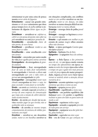 [ 223 ]
Dicionário Prático de Locuções e Expressões Correntes

entusiasmar‑se por uma coisa de pouca
monta correr atrás de foguetes
Entusiasmo – causar um grande entu‑
siasmo ser de tarar entusiasmo que dura
pouco tempo fumo de palha esfriar o en‑
tusiasmo de alguém deitar água na fervura
Envaidecer – envaidecer‑se enfeitar‑se,
cobrir‑se com penas de pavão; não caber na
pele envaidecer‑se com fazer penacho de
Envaidecido – envaidecido cheio de
não-presta, de nove horas
Envelhecer – envelhecer render‑se aos
anos; fazer‑se velho
Envelhecido – estar envelhecido estar
um cavaco
Enveredar – enveredar por outro modo
de vida fazer agulha para outras carreiras
Envergadura – de envergadura de grande estatura
Envergonhado – ficar envergonhado
ficar de cara ao lado; ficar tamanhinho
ir envergonhado ir batendo a alheta sair
envergonhado sair com o rabo entre as
pernas ser envergonhado ter pêlo
Envergonhar – envergonhar meter num
chinelo envergonhar‑se bater o sujo; ter
pejo; esconder o rosto; fazer‑se vermelho
Envés – ao envés ao contrário; às avessas
Enviado – enviado especial jornalista a
serviço de uma empresa de comunicação
que viaja com a missão de cobrir determinado acontecimento
Envite – de envite por desafio ter os en‑
vites mandar jogar ao que envida; não se
acobardar ante as ameaças
Envolta – de envolta ao mesmo tempo;
conjuntamente; de mistura; de roldão; juntamente; em tropel
Envolver – envolver‑se em desordens
andar, meter‑se em baralhas envolver‑se

era

em situações complicadas, em conflitos
meter‑se em sarilhos envolver‑se em tra‑
palhadas meter‑se em danças, em fofas
envolver‑se numa situação difícil ou em‑
baraçosa meter‑se numa alhada
Enxerga – enxerga cheia de palha panal
de palha
Enxugar – enxugar as lágrimas a consolar, socorrer alguém
Enxuto – a pé enxuto sem molhar os pés
enxuto de carnes magro olhos enxutos
olhos não chorosos
Épico – o épico português Camões poe‑
ma épico epopeia
Epifania – Epifania Dia de Reis
Epigastro – o epigastro boca do estômago
Época – a Bela Época a dos primeiros
anos do séc. xx em época muito remota
no tempo dos afonsin(h)os em época re‑
mota na noite dos tempos época das valias
o tempo em que o gado tem mais procura
e sobe de preço época de maior prosperi‑
dade, riqueza período áureo fazer época
tornar‑se notável; atrair a atenção; deixar
memória de si
Epónimo – arconte epónimo magistrado
ateniense que dava o nome ao ano
Epopeia – epopeia poema épico
Equilibrado – equilibrado a meia-nau
Equilíbrio – em perfeito equilíbrio (da
balança) ouro e fio perder o equilíbrio
inclinar‑se para um lado ou para outro de
modo a cair
Equimose – equimose nódoa negra
Equipado – armado e equipado provido
de tudo para um serviço
Equiparar – equiparar‑se a dar pela barba, pelas barbas a
Equivaler – equivaler‑se estar a par
Era – era de César era que começou no

 