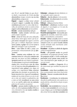 erguer

ano 38 a.C. era de Cristo era que decorre desde o nascimento de Cristo era dos
afonsin(h)os tempos remotos na era dos
afonsin(h)os antigamente
Erguer – erguer a crista tomar atitude
arrogante erguer o pendão da revolta,
resistência apresentar‑se como chefe da revolta, da resistência; incitar os outros à luta
erguer‑se do aviltamento sair do atoleiro
Erosão – erosão monetária inflação
Errante – judeu errante indivíduo que
anda sempre viajando
Errar – errar dar bota; dar uma cabeçada;
deitar bota; meter água; meter o pé na argola errar a vocação não seguir a carreira
para que se tinham disposições naturais
errar a junta, o golpe não acertar errar o
alvo não conseguir o que se pretendia
Erre – com todos os efes e erres com
pormenores; minuciosamente [vd. f, efes-e-erres]
Erro – cometer erro evidente dar raia
cometer erros dar cabeçadas cometer um
erro dar um passo em falso confessar o
(próprio) erro dar a(s) mão(s) à palmatória erro crasso erro grosseiro erro de apre‑
ciação falsa interpretação erro de caixa
erro de imprensa erro de palmatória erro
imperdoável erro palmar erro digno de
castigo; erro imperdoável falar, escrever
com erros dar pontapés na gramática la‑
borar em erro estar enganado reconhecer
o erro cair na conta; tornar a si, em si; cair
em si; dar a(s) mão(s) à palmatória; dar
a mão ao bolo reconhecer os seus erros
ver‑se ao espelho salvo erro ou omissão
palavras de ressalvar um parecer
Erudito – pessoa muito erudita poço de
saber, de ciência pessoa erudita biblioteca
viva; dicionário vivo ser muito erudito e
noticioso ser tombo

[ 224 ]
Emanuel de Moura Correia • Persília de Melim Teixeira

Esbanjar – esbanjar derreter dinheiro; viver à grande; meter o pau em
Esbarro – dar de esbarro ir de encontro
Esbarrunto – de esbarrunto de arromba;
de modo espaventoso
Esboço – esboço primeiras linhas
Esbofetear – esbofetear ensaboar a cara
de alguém; ir aos fungões a; ir à cara de;
meter a mão na lata
Escacar – escacar fazer em pandarecos
Escacha-pessegueiro – de escacha-pes‑
segueiro de arromba; muito bom; assombroso; extraordinário; contundente
Escada – deitar a escada tentar os meios
para conseguir determinado fim escada de
caracol escada em espiral escada rolante
escada animada dum movimento contínuo de translação
Escadear – escadear o cabelo de alguém
cortá-lo irregularmente
Escala – em grande escala em grande
quantidade; em proporção elevada; muito
em pequena escala a retalho escala pro‑
porcional petipé passar uma escala dar
uma descompostura por escala por sua
vez; por turno
Escaldar – escaldar a freguesia diz‑se
do comerciante que exorbita nos preços de
venda
Escaldado – estar, ficar escaldado estar,
ficar escarmentado; estar, ficar de pé atrás
Escama – buscar a escama atrás da ore‑
lha mimar
Escâncara – à escâncara, às escâncaras
descoberto publicamente com a porta ou a
janela aberta; a descoberto; de par em par;
publicamente
Escândalo – dar escândalo fazer cenas; fazer fitas é um escândalo diz‑se de uma coisa que indigna, que revolta fazer escândalo
dar, armar barraca não dar escândalo não

 