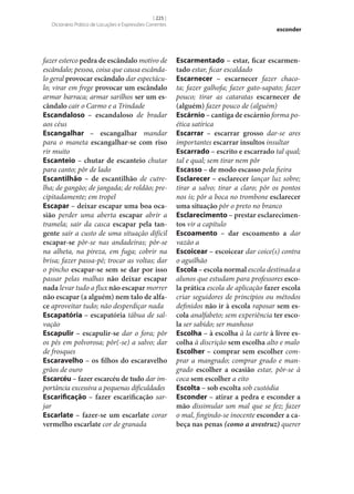 [ 225 ]
Dicionário Prático de Locuções e Expressões Correntes

fazer esterco pedra de escândalo motivo de
escândalo; pessoa, coisa que causa escândalo geral provocar escândalo dar espectáculo; virar em frege provocar um escândalo
armar barraca; armar sarilhos ser um es‑
cândalo cair o Carmo e a Trindade
Escandaloso – escandaloso de bradar
aos céus
Escangalhar – escangalhar mandar
para o maneta escangalhar‑se com riso
rir muito
Escanteio – chutar de escanteio chutar
para canto; pôr de lado
Escantilhão – de escantilhão de cutrelha; de gangão; de jangada; de roldão; precipitadamente; em tropel
Escapar – deixar escapar uma boa oca‑
sião perder uma aberta escapar abrir a
tramela; sair da casca escapar pela tan‑
gente sair a custo de uma situação difícil
escapar‑se pôr‑se nas andadeiras; pôr‑se
na alheta, na pireza, em fuga; cobrir na
brisa; fazer passa-pé; trocar as voltas; dar
o pincho escapar‑se sem se dar por isso
passar pelas malhas não deixar escapar
nada levar tudo a flux não escapar morrer
não escapar (a alguém) nem talo de alfa‑
ce aproveitar tudo; não desperdiçar nada
Escapatória – escapatória tábua de salvação
Escapulir – escapulir‑se dar o fora; pôr
os pés em polvorosa; pôr(‑se) a salvo; dar
de frosques
Escaravelho – os filhos do escaravelho
grãos de ouro
Escarcéu – fazer escarcéu de tudo dar importância excessiva a pequenas dificuldades
Escarificação – fazer escarificação sarjar
Escarlate – fazer‑se um escarlate corar
vermelho escarlate cor de granada

esconder

Escarmentado – estar, ficar escarmen‑
tado estar, ficar escaldado
Escarnecer – escarnecer fazer chacota; fazer galhofa; fazer gato-sapato; fazer
pouco; tirar as cataratas escarnecer de
(alguém) fazer pouco de (alguém)
Escárnio – cantiga de escárnio forma poética satírica
Escarrar – escarrar grosso dar‑se ares
importantes escarrar insultos insultar
Escarrado – escrito e escarrado tal qual;
tal e qual; sem tirar nem pôr
Escasso – de modo escasso pela fieira
Esclarecer – esclarecer lançar luz sobre;
tirar a salvo; tirar a claro; pôr os pontos
nos is; pôr a boca no trombone esclarecer
uma situação pôr o preto no branco
Esclarecimento – prestar esclarecimen‑
tos vir a capítulo
Escoamento – dar escoamento a dar
vazão a
Escoicear – escoicear dar coice(s) contra
o aguilhão
Escola – escola normal escola destinada a
alunos que estudam para professores esco‑
la prática escola de aplicação fazer escola
criar seguidores de princípios ou métodos
definidos não ir à escola raposar sem es‑
cola analfabeto; sem experiência ter esco‑
la ser sabido; ser manhoso
Escolha – à escolha à la carte à livre es‑
colha à discrição sem escolha alto e malo
Escolher – comprar sem escolher comprar a mangrado; comprar grado e mangrado escolher a ocasião estar, pôr‑se à
coca sem escolher a eito
Escolta – sob escolta sob custódia
Esconder – atirar a pedra e esconder a
mão dissimular um mal que se fez; fazer
o mal, fingindo‑se inocente esconder a ca‑
beça nas penas (como a avestruz) querer

 