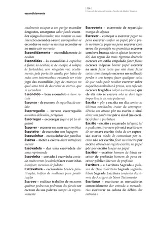 escondidamente

totalmente escapar a um perigo esconder
desgostos, amarguras calar fundo escon‑
der o jogo dissimular; não mostrar as suas
intenções esconder o rosto envergonhar‑se
esconder‑se meter‑se na toca esconder‑se
no mato cair no verde
Escondidamente – escondidamente às
ocultas
Escondidas – às escondidas à capucha;
a furto; às ocultas; à, de socapa; à solapa;
às furtadelas; sem ninguém ver; ocultamente; pela porta do cavalo; por baixo de
mão; sem testemunhas; evitando ser visto
jogo das escondidas jogo de crianças no
qual uma terá de descobrir as outras, que
se escondem
Escondido – bem escondido a bom recato
Esconso – de esconso de esguelha; de soslaio
Escorregadio – terreno escorregadio
assuntos delicados, perigosos
Escorregar – escorregar fugir o pé (a alguém)
Escorrer – escorrer em suor suar em bica
Escoteiro – de escoteiro sem bagagem
Escoucinhar – escoucinhar dar parelhas
Escova – meter a escova dizer intrujices;
mentir
Escovadela – dar uma escovadela dar
uma reprimenda
Escovinha – cortado à escovinha cortado muito rente (o cabelo) fazer escovinhas
lisonjear; meneios de fadista
Escravatura – escravatura branca prostituição; tráfico de mulheres para prostituição
Escravo – realizar trabalho de escravos
quebrar pedra nas pedreiras dos faraós ser
escravo da sua palavra cumpri-la rigorosamente

[ 226 ]
Emanuel de Moura Correia • Persília de Melim Teixeira

Escrevente – escrevente de repartição
manga-de-alpaca
Escrever – começar a escrever pegar na
pena escrever confiar ao papel; pôr o preto no branco; pegar na pena escrever com
erros dar pontapés na gramática escrever
com luva branca não se afastar (escrevendo) das regras da mais rigorosa decência
escrever em estilo empolado fazer frases
escrever inépcias borrar papel escrever
na areia fazer coisa que não dure; fazer
coisas sem duração escrever no molhado
perder o seu tempo; fazer qualquer coisa
de que nada pode resultar escrever sobre
os joelhos trabalhar à pressa, sem reflexão
escrever tragédias calçar o coturno o que
ele diz não se escreve não se deve ligar
importância às suas palavras
Escrita – pôr a escrita em dia contar as
últimas novidades; tratar da correspondência em atraso pôr na escrita o sinal
abrir um parêntese pôr o sinal (na escri‑
ta) fechar o parêntese
Escrito – escrito e escarrado tal qual; tal
e qual; sem tirar nem pôr está escrito tem
de ser estava escrito tinha de ser expres‑
são escrita modo de comunicar por escrito não ser escrito ficar no tinteiro por
escrito através de registo escrito; no papel
pôr por escrito lançar no papel
Escritor – escritor homem de letras es‑
critor de profissão homem de pena es‑
critor público literato de profissão
Escritura – a Escritura Sagrada a palavra de Deus Escritura Sagrada sagradas
letras Sagrada Escritura conjunto dos livros do Antigo e do Novo Testamento
Escriturar – escriturar as mercadorias
comercialmente dar entrada a mercadorias escriturar na coluna do débito dar
entrada a

 
