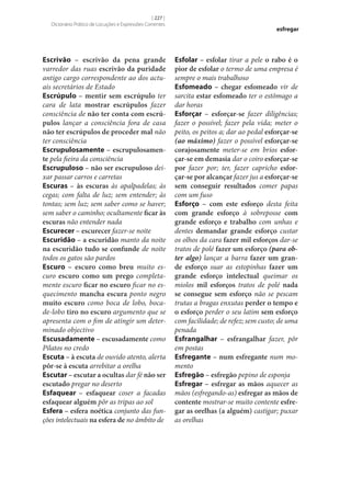 [ 227 ]
Dicionário Prático de Locuções e Expressões Correntes

Escrivão – escrivão da pena grande
varredor das ruas escrivão da puridade
antigo cargo correspondente ao dos actuais secretários de Estado
Escrúpulo – mentir sem escrúpulo ter
cara de lata mostrar escrúpulos fazer
consciência de não ter conta com escrú‑
pulos lançar a consciência fora de casa
não ter escrúpulos de proceder mal não
ter consciência
Escrupulosamente – escrupulosamen‑
te pela fieira da consciência
Escrupuloso – não ser escrupuloso deixar passar carros e carretas
Escuras – às escuras às apalpadelas; às
cegas; com falta de luz; sem entender; às
tontas; sem luz; sem saber como se haver;
sem saber o caminho; ocultamente ficar às
escuras não entender nada
Escurecer – escurecer fazer‑se noite
Escuridão – a escuridão manto da noite
na escuridão tudo se confunde de noite
todos os gatos são pardos
Escuro – escuro como breu muito escuro escuro como um prego completamente escuro ficar no escuro ficar no esquecimento mancha escura ponto negro
muito escuro como boca de lobo, bocade-lobo tiro no escuro argumento que se
apresenta com o fim de atingir um determinado objectivo
Escusadamente – escusadamente como
Pilatos no credo
Escuta – à escuta de ouvido atento, alerta
pôr‑se à escuta arrebitar a orelha
Escutar – escutar a ocultas dar fé não ser
escutado pregar no deserto
Esfaquear – esfaquear coser a facadas
esfaquear alguém pôr as tripas ao sol
Esfera – esfera noética conjunto das funções intelectuais na esfera de no âmbito de

esfregar

Esfolar – esfolar tirar a pele o rabo é o
pior de esfolar o termo de uma empresa é
sempre o mais trabalhoso
Esfomeado – chegar esfomeado vir de
sarcita estar esfomeado ter o estômago a
dar horas
Esforçar – esforçar‑se fazer diligências;
fazer o possível; fazer pela vida; meter o
peito, os peitos a; dar ao pedal esforçar‑se
(ao máximo) fazer o possível esforçar‑se
corajosamente meter‑se em brios esfor‑
çar‑se em demasia dar o coiro esforçar‑se
por fazer por; ter, fazer capricho esfor‑
çar‑se por alcançar fazer jus a esforçar‑se
sem conseguir resultados comer papas
com um fuso
Esforço – com este esforço desta feita
com grande esforço à sobreposse com
grande esforço e trabalho com unhas e
dentes demandar grande esforço custar
os olhos da cara fazer mil esforços dar‑se
tratos de polé fazer um esforço (para obter algo) lançar a barra fazer um gran‑
de esforço suar as estopinhas fazer um
grande esforço intelectual queimar os
miolos mil esforços tratos de polé nada
se consegue sem esforço não se pescam
trutas a bragas enxutas perder o tempo e
o esforço perder o seu latim sem esforço
com facilidade; de refez; sem custo; de uma
penada
Esfrangalhar – esfrangalhar fazer, pôr
em postas
Esfregante – num esfregante num momento
Esfregão – esfregão pepino de esponja
Esfregar – esfregar as mãos aquecer as
mãos (esfregando-as) esfregar as mãos de
contente mostrar‑se muito contente esfre‑
gar as orelhas (a alguém) castigar; puxar
as orelhas

 