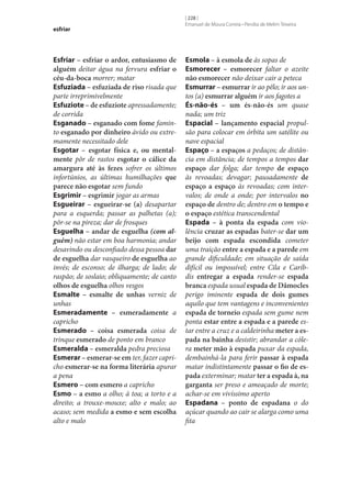 esfriar

Esfriar – esfriar o ardor, entusiasmo de
alguém deitar água na fervura esfriar o
céu-da-boca morrer; matar
Esfuziada – esfuziada de riso risada que
parte irreprimivelmente
Esfuziote – de esfuziote apressadamente;
de corrida
Esganado – esganado com fome faminto esganado por dinheiro ávido ou extremamente necessitado dele
Esgotar – esgotar física e, ou mental‑
mente pôr de rastos esgotar o cálice da
amargura até às fezes sofrer os últimos
infortúnios, as últimas humilhações que
parece não esgotar sem fundo
Esgrimir – esgrimir jogar as armas
Esgueirar – esgueirar‑se (a) desapartar
para a esquerda; passar as palhetas (a);
pôr‑se na pireza; dar de frosques
Esguelha – andar de esguelha (com alguém) não estar em boa harmonia; andar
desavindo ou desconfiado dessa pessoa dar
de esguelha dar vasqueiro de esguelha ao
invés; de esconso; de ilharga; de lado; de
raspão; de soslaio; obliquamente; de canto
olhos de esguelha olhos vesgos
Esmalte – esmalte de unhas verniz de
unhas
Esmeradamente – esmeradamente a
capricho
Esmerado – coisa esmerada coisa de
trinque esmerado de ponto em branco
Esmeralda – esmeralda pedra preciosa
Esmerar – esmerar‑se em ter, fazer capricho esmerar‑se na forma literária apurar
a pena
Esmero – com esmero a capricho
Esmo – a esmo a olho; à toa; a torto e a
direito; a trouxe-mouxe; alto e malo; ao
acaso; sem medida a esmo e sem escolha
alto e malo

[ 228 ]
Emanuel de Moura Correia • Persília de Melim Teixeira

Esmola – à esmola de às sopas de
Esmorecer – esmorecer faltar o azeite
não esmorecer não deixar cair a peteca
Esmurrar – esmurrar ir ao pêlo; ir aos untos (a) esmurrar alguém ir aos fagotes a
És-não-és – um és-não-és um quase
nada; um triz
Espacial – lançamento espacial propulsão para colocar em órbita um satélite ou
nave espacial
Espaço – a espaços a pedaços; de distância em distância; de tempos a tempos dar
espaço dar folga; dar tempo de espaço
às revoadas; devagar; pausadamente de
espaço a espaço às revoadas; com intervalos; de onde a onde; por intervalos no
espaço de dentro de; dentro em o tempo e
o espaço estética transcendental
Espada – à ponta da espada com violência cruzar as espadas bater‑se dar um
beijo com espada escondida cometer
uma traição entre a espada e a parede em
grande dificuldade; em situação de saída
difícil ou impossível; entre Cila e Caríbdis entregar a espada render‑se espada
branca espada usual espada de Dâmocles
perigo iminente espada de dois gumes
aquilo que tem vantagens e inconvenientes
espada de torneio espada sem gume nem
ponta estar entre a espada e a parede estar entre a cruz e a caldeirinha meter a es‑
pada na bainha desistir; abrandar a cólera meter mão à espada puxar da espada,
dembainhá-la para ferir passar à espada
matar indistintamente passar o fio de es‑
pada exterminar; matar ter a espada à, na
garganta ser preso e ameaçado de morte;
achar‑se em vivíssimo aperto
Espadana – ponto de espadana o do
açúcar quando ao cair se alarga como uma
fita

 