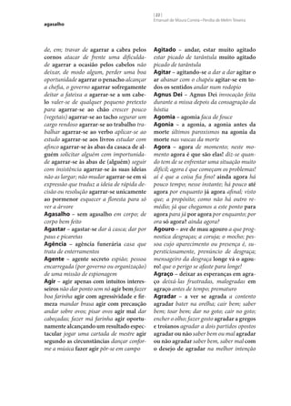 agasalho

de, em; travar de agarrar a cabra pelos
cornos atacar de frente uma dificuldade agarrar a ocasião pelos cabelos não
deixar, de modo algum, perder uma boa
oportunidade agarrar o penacho alcançar
a chefia, o governo agarrar sofregamente
deitar a fateixa a agarrar‑se a um cabe‑
lo valer‑se de qualquer pequeno pretexto
para agarrar‑se ao chão crescer pouco
(vegetais) agarrar‑se ao tacho segurar um
cargo rendoso agarrar‑se ao trabalho trabalhar agarrar‑se ao verbo aplicar‑se ao
estudo agarrar‑se aos livros estudar com
afinco agarrar‑se às abas da casaca de al‑
guém solicitar alguém com importunidade agarrar‑se às abas de (alguém) seguir
com insistência agarrar‑se às suas ideias
não as largar; não mudar agarrar‑se em si
expressão que traduz a ideia de rápida decisão ou resolução agarrar‑se unicamente
ao pormenor esquecer a floresta para só
ver a árvore
Agasalho – sem agasalho em corpo; de
corpo bem feito
Agastar – agastar‑se dar à casca; dar por
paus e picaretas
Agência – agência funerária casa que
trata de enterramentos
Agente – agente secreto espião; pessoa
encarregada (por governo ou organização)
de uma missão de espionagem
Agir – agir apenas com intuitos interes‑
seiros não dar ponto sem nó agir bem fazer
boa farinha agir com agressividade e fir‑
meza mandar brasa agir com precaução
andar sobre ovos; pisar ovos agir mal dar
cabeçadas; fazer má farinha agir oportu‑
namente alcançando um resultado espec‑
tacular jogar uma cartada de mestre agir
segundo as circunstâncias dançar conforme a música fazer agir pôr‑se em campo

[ 22 ]
Emanuel de Moura Correia • Persília de Melim Teixeira

Agitado – andar, estar muito agitado
estar picado de tarântula muito agitado
picado de tarântula
Agitar – agitando‑se a dar a dar agitar o
ar abanar com o chapéu agitar‑se em to‑
dos os sentidos andar num rodopio
Agnus Dei – Agnus Dei invocação feita
durante a missa depois da consagração da
hóstia
Agomia – agomia faca de fouce
Agonia – a agonia, a agonia antes da
morte últimos paroxismos na agonia da
morte nas vascas da morte
Agora – agora de momento; neste momento agora é que são elas! diz‑se quando tem de se enfrentar uma situação muito
difícil; agora é que começam os problemas!
aí é que a coisa fia fino! ainda agora há
pouco tempo; nesse instante; há pouco até
agora por enquanto já agora afinal; visto
que; a propósito; como não há outro remédio; já que chegamos a este ponto para
agora para já por agora por enquanto; por
ora só agora? ainda agora?
Agouro – ave de mau agouro a que prognostica desgraças; a coruja; o mocho; pessoa cujo aparecimento ou presença é, supersticiosamente, prenúncio de desgraça;
mensageiro da desgraça longe vá o agou‑
ro! que o perigo se afaste para longe!
Agraço – deixar as esperanças em agra‑
ço deixá-las frustradas, malogradas em
agraço antes de tempo; prematuro
Agradar – a ver se agrada a contento
agradar bater na orelha; cair bem; saber
bem; toar bem; dar no goto; cair no goto;
encher o olho; fazer gosto agradar a gregos
e troianos agradar a dois partidos opostos
agradar ou não saber bem ou mal agradar
ou não agradar saber bem, saber mal com
o desejo de agradar na melhor intenção

 