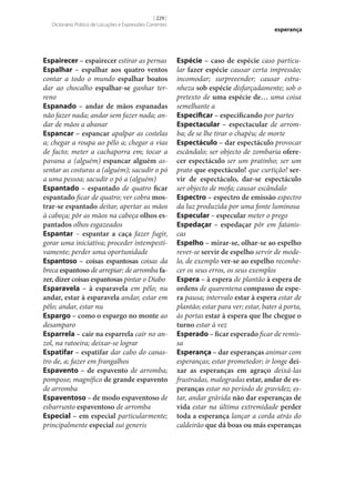 [ 229 ]
Dicionário Prático de Locuções e Expressões Correntes

Espairecer – espairecer estirar as pernas
Espalhar – espalhar aos quatro ventos
contar a todo o mundo espalhar boatos
dar ao chocalho espalhar‑se ganhar terreno
Espanado – andar de mãos espanadas
não fazer nada; andar sem fazer nada; andar de mãos a abanar
Espancar – espancar apalpar as costelas
a; chegar a roupa ao pêlo a; chegar a vias
de facto; meter a cachaporra em; tocar a
pavana a (alguém) espancar alguém assentar as costuras a (alguém); sacudir o pó
a uma pessoa; sacudir o pó a (alguém)
Espantado – espantado de quatro ficar
espantado ficar de quatro; ver cobra mos‑
trar‑se espantado deitar, apertar as mãos
à cabeça; pôr as mãos na cabeça olhos es‑
pantados olhos esgazeados
Espantar – espantar a caça fazer fugir,
gorar uma iniciativa; proceder intempestivamente; perder uma oportunidade
Espantoso – coisas espantosas coisas da
breca espantoso de arrepiar; de arromba fa‑
zer, dizer coisas espantosas pintar o Diabo
Esparavela – à esparavela em pêlo; nu
andar, estar à esparavela andar, estar em
pêlo; andar, estar nu
Espargo – como o espargo no monte ao
desamparo
Esparrela – cair na esparrela cair no anzol, na ratoeira; deixar‑se lograr
Espatifar – espatifar dar cabo do canastro de, a; fazer em frangalhos
Espavento – de espavento de arromba;
pomposo; magnífico de grande espavento
de arromba
Espaventoso – de modo espaventoso de
esbarrunto espaventoso de arromba
Especial – em especial particularmente;
principalmente especial sui generis

esperança

Espécie – caso de espécie caso particular fazer espécie causar certa impressão;
incomodar; surpreeender; causar estranheza sob espécie disfarçadamente; sob o
pretexto de uma espécie de… uma coisa
semelhante a
Especificar – especificando por partes
Espectacular – espectacular de arromba; de se lhe tirar o chapéu; de morte
Espectáculo – dar espectáculo provocar
escândalo; ser objecto de zombaria ofere‑
cer espectáculo ser um pratinho; ser um
prato que espectáculo! que curtição! ser‑
vir de espectáculo, dar‑se espectáculo
ser objecto de mofa; causar escândalo
Espectro – espectro de emissão espectro
da luz produzida por uma fonte luminosa
Especular – especular meter o prego
Espedaçar – espedaçar pôr em fataniscas
Espelho – mirar‑se, olhar‑se ao espelho
rever‑se servir de espelho servir de modelo, de exemplo ver‑se ao espelho reconhecer os seus erros, os seus exemplos
Espera – à espera de plantão à espera de
ordens de quarentena compasso de espe‑
ra pausa; intervalo estar à espera estar de
plantão; estar para ver; estar, bater à porta,
às portas estar à espera que lhe chegue o
turno estar à vez
Esperado – ficar esperado ficar de remissa
Esperança – dar esperanças animar com
esperanças; estar prometedor; ir longe dei‑
xar as esperanças em agraço deixá-las
frustradas, malogradas estar, andar de es‑
peranças estar no período de gravidez; estar, andar grávida não dar esperanças de
vida estar na última extremidade perder
toda a esperança lançar a corda atrás do
caldeirão que dá boas ou más esperanças

 