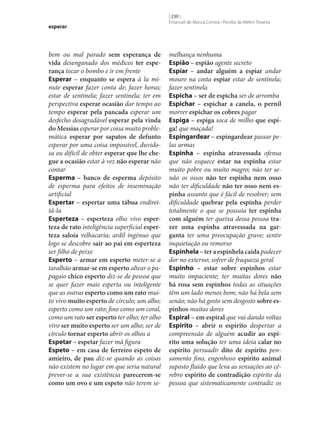 esperar

bem ou mal parado sem esperança de
vida desenganado dos médicos ter espe‑
rança tocar o bombo e ir em frente
Esperar – enquanto se espera à la minute esperar fazer conta de; fazer horas;
estar de sentinela; fazer sentinela; ter em
perspectiva esperar ocasião dar tempo ao
tempo esperar pela pancada esperar um
desfecho desagradável esperar pela vinda
do Messias esperar por coisa muito problemática esperar por sapatos de defunto
esperar por uma coisa impossível, duvidosa ou difícil de obter esperar que lhe che‑
gue a ocasião estar à vez não esperar não
contar
Esperma – banco de esperma depósito
de esperma para efeitos de inseminação
artificial
Espertar – espertar uma tábua endireitá-la
Esperteza – esperteza olho vivo esper‑
teza de rato inteligência superficial esper‑
teza saloia velhacaria; ardil ingénuo que
logo se descobre sair ao pai em esperteza
ser filho de peixe
Esperto – armar em esperto meter‑se a
taralhão armar‑se em esperto altear o papagaio chico esperto diz‑se de pessoa que
se quer fazer mais esperta ou inteligente
que as outras esperto como um rato muito vivo muito esperto de círculo; um alho;
esperto como um rato; fino como um coral,
como um rato ser esperto ter olho; ter olho
vivo ser muito esperto ser um alho; ser de
círculo tornar esperto abrir os olhos a
Espetar – espetar fazer má figura
Espeto – em casa de ferreiro espeto de
amieiro, de pau diz‑se quando as coisas
não existem no lugar em que seria natural
prever‑se a sua existência parecerem‑se
como um ovo e um espeto não terem se-

[ 230 ]
Emanuel de Moura Correia • Persília de Melim Teixeira

melhança nenhuma
Espião – espião agente secreto
Espiar – andar alguém a espiar andar
mouro na costa espiar estar de sentinela;
fazer sentinela
Espicha – ser de espicha ser de arromba
Espichar – espichar a canela, o pernil
morrer espichar os cobres pagar
Espiga – espiga soca de milho que espi‑
ga! que maçada!
Espingardear – espingardear passar pelas armas
Espinha – espinha atravessada ofensa
que não esquece estar na espinha estar
muito pobre ou muito magro; não ter senão os ossos não ter espinha nem osso
não ter dificuldade não ter osso nem es‑
pinha assunto que é fácil de resolver; sem
dificuldade quebrar pela espinha perder
totalmente o que se possuía ter espinha
com alguém ter queixa dessa pessoa tra‑
zer uma espinha atravessada na gar‑
ganta ter uma preocupação grave; sentir
inquietação ou remorso
Espinhela – ter a espinhela caída padecer
dor no externo; sofrer de fraqueza geral
Espinho – estar sobre espinhos estar
muito impaciente; ter muitas dores não
há rosa sem espinhos todas as situações
têm um lado menos bom; não há bela sem
senão; não há gosto sem desgosto sobre es‑
pinhos muitas dores
Espiral – em espiral que vai dando voltas
Espírito – abrir o espírito despertar a
compreensão de alguém acudir ao espí‑
rito uma solução ter uma ideia calar no
espírito persuadir dito de espírito pensamento fino, engenhoso espírito animal
suposto fluido que leva as sensações ao cérebro espírito de contradição espírito da
pessoa que sistematicamente contradiz os

 