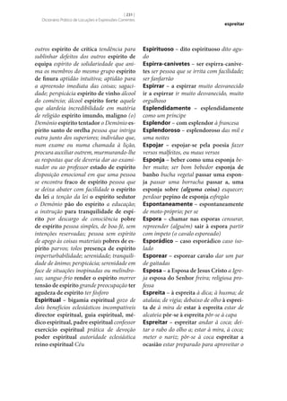 [ 231 ]
Dicionário Prático de Locuções e Expressões Correntes

outros espírito de crítica tendência para
sublinhar defeitos dos outros espírito de
equipa espírito de solidariedade que anima os membros do mesmo grupo espírito
de finura aptidão intuitiva; aptidão para
a apreensão imediata das coisas; sagacidade; perspicácia espírito de vinho álcool
do comércio; álcool espírito forte aquele
que alardeia incredibilidade em matéria
de religião espírito imundo, maligno (o)
Demónio espírito tentador o Demónio es‑
pírito santo de orelha pessoa que intriga
outra junto dos superiores; indivíduo que,
num exame ou numa chamada à lição,
procura auxiliar outrem, murmurando‑lhe
as respostas que ele deveria dar ao examinador ou ao professor estado de espírito
disposição emocional em que uma pessoa
se encontra fraco de espírito pessoa que
se deixa abater com facilidade o espírito
da lei a tenção da lei o espírito sedutor
o Demónio pão do espírito a educação;
a instrução para tranquilidade de espí‑
rito por descargo de consciência pobre
de espírito pessoa simples, de boa-fé, sem
intenções reservadas; pessoa sem espírito
de apego às coisas materiais pobres de es‑
pírito parvos; tolos presença de espírito
imperturbabilidade; serenidade; tranquilidade de ânimo; perspicácia; serenidade em
face de situações inopinadas ou melindrosas; sangue-frio render o espírito morrer
tensão de espírito grande preocupação ter
agudeza de espírito ter fósforo
Espiritual – bigamia espiritual gozo de
dois benefícios eclesiásticos incompatíveis
director espiritual, guia espiritual, mé‑
dico espiritual, padre espiritual confessor
exercício espiritual prática de devoção
poder espiritual autoridade eclesiástica
reino espiritual Céu

espreitar

Espirituoso – dito espirituoso dito agudo
Espirra-canivetes – ser espirra-canive‑
tes ser pessoa que se irrita com facilidade;
ser fanfarrão
Espirrar – a espirrar muito desvanecido
ir a espirrar ir muito desvanecido, muito
orgulhoso
Esplendidamente – esplendidamente
como um príncipe
Esplendor – com esplendor à francesa
Esplendoroso – esplendoroso das mil e
uma noites
Espojar – espojar‑se pela poesia fazer
versos malfeitos, ou maus versos
Esponja – beber como uma esponja beber muito; ser bom bebedor esponja de
banho bucha vegetal passar uma espon‑
ja passar uma borracha passar a, uma
esponja sobre (alguma coisa) esquecer;
perdoar pepino de esponja esfregão
Espontaneamente – espontaneamente
de moto-próprio; per se
Espora – chamar nas esporas censurar,
repreender (alguém) sair à espora partir
com ímpeto (o cavalo esporeado)
Esporádico – caso esporádico caso isolado
Esporear – esporear cavalo dar um par
de gaitadas
Esposa – a Esposa de Jesus Cristo a Igreja esposa do Senhor freira; religiosa professa
Espreita – à espreita à dica; à husma; de
atalaia; de vigia; debaixo de olho à esprei‑
ta de à mira de estar à espreita estar de
alcateia pôr‑se à espreita pôr‑se à capa
Espreitar – espreitar andar à coca; deitar o rabo do olho a; estar à mira, à coca;
meter o nariz; pôr‑se à coca espreitar a
ocasião estar preparado para aproveitar o

 