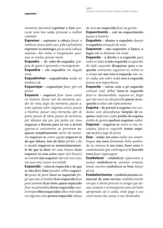 espremer

momento favorável espreitar o furo procurar uma boa saída; procurar o melhor
caminho
Espremer – espremer a cabeça forçar o
intelecto; puxar pelo caco, pela cachimónia
espremer as meninges puxar pela cabeça;
matutar; dar tratos à imaginação; queimar os miolos; pensar muito
Esquadra – de cabo-de-esquadra próprio de quem é ignorante e incompetente
Esquadria – em esquadria em ângulo
recto
Esquadrinhar – esquadrinhar andar ao
lambisco de
Esquartejar – esquartejar fazer, pôr em
postas
Esquecer – esquecer ficar (uma coisa)
no tinteiro; deixar sair da memória; perder de vista; fugir da memória; passar a,
uma esponja sobre (alguma coisa); passar
à história; passar uma borracha; pôr de
parte; passar de ideia; passar de memória;
pôr debaixo dos pés; pôr pedra em cima
esquecer a floresta para só ver a árvore
agarrar‑se unicamente ao pormenor es‑
quecer completamente varrer da memória esquecer‑se comer queijo esquecer‑se
do que faltava, tem de dizer perder o fio
à meada esquecer‑se momentaneamen‑
te do que ia dizer ter uma branca fazer
esquecer os seus actos tapar a(s) boca(s)
ao mundo não esquecer não cair em cesto,
em saco roto; trazer no sentido
Esquecido – coisa já esquecida e de que
se não deve falar pecados velhos esqueci‑
do posto de parte fazer‑se esquecido fingir que não se lembra ficar esquecido ficar
para semente ficar meio, quase esquecido
ficar na penumbra horas esquecidas muito tempo olhos esquecidos olhos enlevados
em alguma coisa pessoa esquecida cabeça

[ 232 ]
Emanuel de Moura Correia • Persília de Melim Teixeira

de coco ser esquecido ficar na gaveta
Esquecimento – cair no esquecimento
passar à história
Esqueleto – abanar o esqueleto dançar
o esqueleto armação de ossos
Esquentar – não esquentar o banco, o
lugar não se demorar em visita
Esquerda – à direita e à esquerda para
todos os lados à mão esquerda à esquerda;
do lado esquerdo desapartar para a es‑
querda contrariar; esgueirar‑se; retirar‑se
a tempo ser um zero à esquerda não valer nada; não saber nada zero à esquerda
pessoa sem importância
Esquerdo – entrar com o pé esquerdo
começar mal; falhar fazer‑se esquerdo
fazer‑se desentendido; esquivar‑se; fingir
que não ouve ou não percebe passar ao es‑
querdo ocultar sub-repticiamente
Esquina – de porrete à esquina com azedume; com desconfiança lampião de es‑
quina estafermo; vadio prédio de esquina
prédio de gaveto quebrar esquinas vadiar
Esquivar – esquivar‑se meter‑se nas encóspias; fazer‑se esquerdo tentar esqui‑
var‑se fazer jogo de porta
Esse – andar aos esses andar aos sarambeques aos esses formando linha quebrada ou sinuosa ir aos esses, fazer esses ir
cambaleando (por embriaguez) ir fazendo
esses fazer ziguezagues
Estabelecer – estabelecer representar a
justiça estabelecer‑se assentar arraiais;
tomar assento estabelecer‑se bem lançar
pé em
Estabelecimento – estabelecimento co‑
mercial de auto‑serviço estabelecimento
em que o cliente procura os artigos que deseja comprar e os transporta num carrinho
apropriado até à saída, onde paga o seu
custo numa das caixas a isso destinadas

 