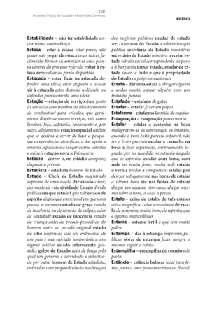 [ 233 ]
Dicionário Prático de Locuções e Expressões Correntes

Estabilidade – não ter estabilidade andar numa contradança
Estaca – estar à estaca estar preso; não
poder sair pegar de estaca criar raízes facilmente; firmar‑se; enraizar‑se uma planta através do processo referido voltar à es‑
taca zero voltar ao ponto de partida
Estacada – estar, ficar na estacada defender uma ideia; estar disposto a atacar
vir à estacada estar disposto a discutir ou
defender publicamente uma ideia
Estação – estação de serviço área junto
às estradas com bombas de abastecimento
de combustível para veículos, que geralmente dispõe de outros serviços, tais como
lavabos, loja, cafetaria, restaurante e, por
vezes, alojamento estação espacial satélite
que se destina a servir de base a pesquisas e experiências científicas, a dar apoio a
missões espaciais e a lançar outros satélites
e mísseis estação nova a Primavera
Estádio – correr o, no estádio competir;
disputar o prémio
Estadista – estadista homem de Estado
Estado – Chefe de Estado magistrado
supremo de uma nação dar estado casar;
dar modo de vida dívida do Estado dívida
pública em que estado? que tal? estado de
espírito disposição emocional em que uma
pessoa se encontra estado de graça estado
de inocência ou de isenção de culpas; odor
de santidade estado de inocência estado
da criança antes do pecado pessoal ou do
homem antes do pecado original estado
de sítio suspensão das leis ordinárias de
um país e sua sujeição temporária a um
regime militar estado interessante gravidez golpe de Estado acto de força pelo
qual um governo é derrubado e substituído por outro homem de Estado estadista;
indivíduo com preponderância na direcção

estância

dos negócios públicos mudar de estado
ser; casar nau do Estado a administração
pública secretaria de Estado ministério
secretário de Estado ministro terceiro es‑
tado estrato social correspondente ao povo
e à burguesia tomar estado, mudar de es‑
tado casar‑se tudo o que é propriedade
do Estado os próprios nacionais
Estafa – dar uma estafa a obrigar alguém
a andar muito; cansar alguém com um
trabalho penoso
Estafado – estafado de gatas
Estafar – estafar fazer em papas
Estafermo – estafermo lampião de esquina
Estagnação – estagnação ponto morto
Estalar – estalar a castanha na boca
malograrem‑se as esperanças, os intentos,
quando o bom êxito parecia infalível; não
ter o êxito previsto estalar a castanha na
boca a ficar espantado, surpreendido, logrado, por ter sucedido o contrário daquilo
que se esperava estalar com fome, com
sede ter muita fome, muita sede estalar
o verniz perder a compostura estalar por
desejar sofregamente nas horas de estalar
à última hora vir nas horas de estalar
chegar em ocasião oportuna; chegar mesmo sobre a hora, a toda a pressa
Estalo – coisa de estalo, de três estalos
coisa magnífica; coisa sensacional de esta‑
lo de arromba; muito bom; de repente; que
é óptimo, maravilhoso
Estame – estame fértil o que tem muito
pólen
Estampa – dar à estampa imprimir; publicar obrar de estampa fazer sempre o
mesmo; seguir a rotina
Estampilha – estampilha do correio selo
postal
Estância – estância balnear local para férias junto a uma praia marítima ou fluvial

 