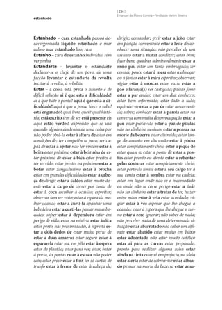estanhado

Estanhado – cara estanhada pessoa desavergonhada líquido estanhado o mar
calmo mar estanhado liso; raso
Estanho – cara de estanho indivíduo sem
vergonha
Estandarte – levantar o estandarte
declarar‑se o chefe de um povo, de uma
facção levantar o estandarte da revolta
incitar à revolta, à rebelião
Estar – a coisa está preta o assunto é de
difícil solução aí é que está a dificuldade!
aí é que bate o ponto! aqui é que está a di‑
ficuldade! aqui é que a porca torce o rabo!
está enganado! qual livro quer? qual história! está escrito tem de ser está presente eis
aqui estão verdes! expressão que se usa
quando alguém desdenha de uma coisa por
não poder obtê-la estar à altura de estar em
condições de; ter competência para; ser capaz de estar a apitar não ter vintém estar à
beira estar próximo estar à beirinha de estar próximo de estar à bica estar prestes a
ser servido; estar prestes ou próximo estar a
bofar estar zangadíssimo estar à brocha
estar em grandes dificuldades estar à cabe‑
ça de dirigir estar a caldos estar muito doente estar a cargo de correr por conta de
estar à coca escolher a ocasião; espreitar;
observar sem ser visto; estar à espera da melhor ocasião estar a curti-la apanhar uma
bebedeira estar a curti-las passar maus bocados; sofrer estar à dependura estar em
perigo de vida; estar na miséria estar à dica
estar perto, nas proximidades, à espreita es‑
tar a dois dedos de estar muito perto de
estar a duas amarras estar seguro estar à
esparavela estar nu, em pêlo estar à espera
estar de plantão; estar para ver; estar, bater
à porta, às portas estar à estaca não poder
sair; estar preso estar a flux ter só cartas de
trunfo estar à frente de estar à cabeça de;

[ 234 ]
Emanuel de Moura Correia • Persília de Melim Teixeira

dirigir; comandar; gerir estar a jeito estar
em posição conveniente estar a leste desconhecer uma situação; não perceber de um
assunto estar a matar condizer; estar bem;
ficar bem; quadrar admiravelmente estar a
meio pau estar um tanto embriagado; ter
comido pouco estar à mesa estar a almoçar
ou a jantar estar à mira espreitar; observar;
vigiar estar à moscas estar vazio estar a
pão e laranja(s) ser castigado; passar fome
estar a par andar, estar em dia; conhecer;
estar bem informado; estar lado a lado;
equivaler‑se estar a par de estar ao corrente
de; saber; conhecer estar à parola estar na
conversa com muita despreocupação estar a
pau estar precavido estar à paz de pílulas
não ter dinheiro nenhum estar a pensar na
morte da bezerra estar distraído; estar longe do assunto em discussão estar à pinha
estar completamente cheio estar a pique de
estar quase a; estar a ponto de estar a pos‑
tos estar pronto ou atento estar a rebentar
pelas costuras estar completamente cheio;
estar perto do limite estar a seu cargo ter à
sua conta estar à sombra estar na cadeia;
estar em lugar onde não se é incomodado
ou onde não se corre perigo estar a tinir
não ter dinheiro estar a tratar de ter, trazer
entre mãos estar à vela estar acordado; vigiar estar à vez esperar que lhe chegue a
ocasião; estar à espera que lhe chegue o turno estar a zero ignorar; não saber de nada;
não perceber nada de uma determinada situação estar abarrotado não caber um alfinete estar abatido estar muito em baixo
estar adoentado não estar muito católico
estar aí para as curvas estar preparado,
pronto para realizar alguma coisa estar
ainda na tinta estar só em projecto, na ideia
estar alerta estar de sobreaviso estar alhea‑
do pensar na morte da bezerra estar amu‑

 