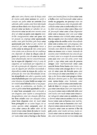 [ 235 ]
Dicionário Prático de Locuções e Expressões Correntes

ado estar com o burro; estar de beiça; estar
de viseira caída estar ansioso ter, sentir o
coração aos pulos estar ao corrente ficar
sabendo; saber; andar, estar bem informado
estar ao deus-dará estar desprezado, abandonado estar ao facto ser sabedor; ter conhecimento estar ao nó estar mesmo como
deve ser estar ao pairo com alguém resistir‑lhe energicamente estar aos paus não
ter posição ou emprego estar apaixonado
andar, estar pelo beicinho, pelo beiço estar
apaixonado por babar‑se por; morrer de
amor(es) por estar arrependido torcer a
orelha estar às atenças de não contar para
viver senão com os favores de; ter confiança
em; depender de estar às chaças com al‑
guém ter questão com ele estar às moscas
estar abandonado; não ter concorrência es‑
tar às sopas de (alguém) viver à custa de
(alguém); ser sustentado por (alguém); estar sob a protecção de (alguém); comer em
casa de alguém por absoluta necessidade e
dependência estar às tenças de confiar na
protecção de; viver das liberalidades de es‑
tar atrapalhado não saber a quantas anda
estar babadinho por estar apaixonado por;
estar desejoso de estar baldo ao naipe não
ter vintém estar bêbedo achar a rua pequena; andar às cambaretas, aos bordos; vir
com os grilos estar bem apanhado ter chiste estar bem arranjado estar arriscado a
um desgosto; estar sujeito a consequências
desagradáveis; estar em situação difícil es‑
tar bem aviado estar em situação crítica
estar bem disposto estar de maré estar
bem protegido ter as costas largas; ter as
costas quentes estar campante estar de
cima estar careca de saber saber de há
muito tempo estar cheio de nota ter muito
dinheiro estar com (o seu) ripanço não fazer nada estar com a barriga a dar horas

estar

estar com (muita) fome; ter fome estar com
a bolha estar mal-humorado estar com a
corda na garganta, no pescoço estar em
situação embaraçosa; estar em grandes dificuldades estar com a corda toda falar muito; falar sem pausas estar com a fina estar
de precaução estar com a Lua disparatar
estar com a macaca estar com azar estar
com a mosca estar irritado estar com pe‑
dra no sapato estar desconfiado estar com
a pulga atrás da orelha andar desconfiado
estar com a sorna estar com preguiça; não
fazer caso estar com a telha estar mal-humorado; estar difícil de aturar estar com as
mãos na massa estar a tratar, tratando do
assunto; estar trabalhando (na coisa de que
se trata); estar‑se a ocupar do assunto estar
com azar estar com má sorte; correr mal;
perder o jogo estar com cara de poucos
amigos estar mal-humorado estar com
cara de Sexta-Feira Santa estar triste e cabisbaixo estar com cócegas de ter vivo desejo de estar com ela ferrada para estar
com intenção de estar com fome ter a barriga a dar horas estar com gregos e troia‑
nos fazer dominó para os dois lados estar
com meias-tintas estar hesitante; estar
pouco claro, explícito estar com muita von‑
tade de falar ter cócegas, comichão na língua estar com nicas estar com impertinências pueris estar com o rabo tefe-tefe estar
com receio, com medo estar com o toco estar rabugento estar com os anjinhos estar
a dormir estar com os azeites estar de mau
humor estar com os burros estar mal-humorado estar com os humores estar maldisposto estar com os nervos estar irritado,
irrequieto estar com os nervos à flor da
pele andar, estar muito nervoso, muito excitado estar com os nervos em franja andar, estar extremamente nervoso estar com

 