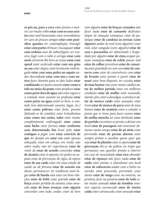 estar

os pés na, para a cova estar prestes a morrer; ser muito velho estar com os seus azei‑
tes estar mal-humorado; estar sorumbático;
ter cara de poucos amigos estar com pani‑
nhos quentes ter contemplação; transigir
estar com partes brincar; macaquear estar
com rodeios usar de subterfúgios; ser evasivo; fugir com o rabo à seringa estar com
sorte correrem‑lhe bem as coisas estar com
speed estar acelerado estar com um grão
na asa estar alegre; estar levemente embriagado estar com uma pedra no sapato andar desconfiado estar com uns e com ou‑
tros fazer dominó para os dois lados estar
combinado ser ponto assente estar como o
tolo no meio da ponte estar perplexo estar
como peixe fora de água não estar seguro e
à vontade num assunto ou profissão estar
como peixe na água sentir‑se bem, à vontade (em determinado assunto, lugar, etc.)
estar como pólvora estar forte, picante
(falando‑se de comida); estar irritadíssimo
estar como um cacho, nabo estar muito,
completamente embriagado estar como
uma bicha estar furioso estar conforme
com determinado fim levar jeito estar
contíguo a pegar com estar convicto de
que ter fezada em estar cru estar apenas
esboçado; estar em esboço, em verde; não
saber nada; não ter experiência estar de
vestir de estar de acordo concordar estar
de alcateia estar à espreita; ter pedra no sapato; estar de prevenção, de vigia, de espera
estar de asa caída estar em mau estado de
saúde ou de fortuna estar de assento em
durar; permanecer; ter residência num lugar estar de banda não estar em boas relações estar de bebé estar grávida estar de
beiça andar perdido de amores; estar amuado estar de boas avenças com alguém
concordar com tudo; andar, estar de bem

[ 236 ]
Emanuel de Moura Correia • Persília de Melim Teixeira

com alguém estar de braços cruzados não
fazer nada estar de camarote desfrutar;
dispor de situação vantajosa; estar de palanque estar de candeias às avessas (com
alguém) andar de mal (com alguém); estar
mal, estar zangado (com alguém) estar de
casa e pucarinha ser alimentado e hospedado por alguém estar de cima ocupar posição vantajosa estar de colete passar mal
estar de colher proveitoso estar de conser‑
va estar guardado ou sem uso estar de con‑
serva com estar de convivência com estar
de levante estar prestes a partir estar de
maré estar bem-disposto; ter ocasião estar
de mau humor não estar muito católico es‑
tar de melhor partido estar em melhores
condições estar de molho estar acamado,
doente; pôr, estar a dessalgar, a amolecer es‑
tar de monco caído estar amuado; estar
triste estar de monco de peru estar de mau
humor estar de oratório estar a estudar o
ponto que se tirou para fazer exame estar
de orelha murcha ter uma desilusão estar
de partida encontrar‑se prestes a deixar um
local estar de passagem não tencionar demorar muito tempo estar de pé atrás estar
prevenido estar de pernas abertas estar
sempre pronto a auxiliar quem quer que
seja estar de plantão estar à espera estar de
prevenção diz‑se da polícia ou tropa que
permanece nos quartéis pronta a intervir
em caso de necessidade estar rico abundar
estar de ripanço não fazer nada estar de
saída estar prestes a abandonar um local
estar de sobreaviso andar com o bicho no
ouvido; estar precavido, prevenido; estar
alerta estar de tanga estar na miséria, na
penúria; ficar na penúria estar de todo estar muito cansado estar de trombas mostrar aspecto carrancudo estar de viseira
caída estar carrancudo; estar amuado estar

 