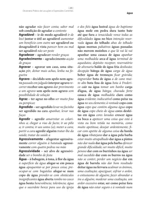 [ 23 ]
Dicionário Prático de Locuções e Expressões Correntes

não agradar não fazer conta; saber mal
sob condição de agradar a contento
Agradável – ir de modo agradável ir de
locé juntar o útil ao agradável aumentar
um benefício com outro ser agradável ou
desagradável à vista parecer bem ou mal
ser agradável não ser peste
Agradecer – agradecer render graças
Agradecimento – agradecimento acção
de graças
Agravar – agravar um caso, uma situ‑
ação pôr, deitar mais achas, lenha na fogueira
Agravo – decidido sem apelo nem agra‑
vo passado em julgado interpor agravo recorrer receber um agravo dar provimento
a um agravo sem apelo nem agravo sem
possibilidade de solução
Agraz – ter agraz no olho ser muito fino
ou perspicaz
Agredido – ser agredido levar no focinho
ser agredido na cara apanhar, levar nas
fuças
Agredir – agredir amarrotar os colarinhos a; chegar a vias de facto; ir ao pêlo
a; ir contra; ir aos untos (a); meter a cara;
partir a cara agredir alguém tratar‑lhe da
saúde; tratar da saúde a
Agressivamente – afugentar agressiva‑
mente correr alguém à batatada agressi‑
vamente com quatro pedras na mão
Agressividade – ser alvo de agressivi‑
dade ser o bombo de festa
Água – à babugem, à tona, à flor da água
à superfície da água afogar‑se em pouca
água apoquentar‑se por pouca coisa; preocupar‑se com bagatelas afogar‑se num
copo de água prender‑se com obstáculos
insignificantes água aberta rombo no casco
água benta benevolência; tolerância; água
que o sacerdote benze para uso da igreja

água

e dos fiéis água lustral água do baptismo
água mole em pedra dura tanto bate
até que fura a tenacidade vence todas as
dificuldades água no bico intenção reservada águas do telhado abas do telhado
águas mornas paliativos águas passadas
não movem moinhos o que lá vai lá vai
apanhar uma casaca de água apanhar
uma molhadela arca-d´água terminal de
aquedutos; depósito receptor; reservatório
de alvenaria balde de água fria desilusão;
decepção bátega de água carga de água
beber água de tremoços ficar grávida;
engravidar bota de água a de cano muito alto bota fina de água bota à Frederico cair na água tomar um banho carga
d’água, de água bátega; chuvada forte
casaca de água molhadela claro como
água evidente; indiscutível como peixe na
água no seu elemento; à vontade copo com
água copo que contém alguma água copo
de água copo cheio de água cores desfei‑
tas em água cores lavadas crescer água
na boca a apetecer uma coisa que está à
vista ou bem retida na memória, como
muito apetitosa; desejar ardentemente; ficar com apetite de alguma coisa da borda
de água ribatejano dar a água pela barba
estar muito atrapalhado dar água a pintos
não dar nada dar água pela barba oferecer
grande dificuldade; ser muito difícil, muito
penoso dar com os burrinhos na água ser
mal sucedido dar com os burros na água
não se conter; perder um negócio dar em
água de barrela não dar bom resultado
deitar água na fervura acalmar os ânimos,
uma exaltação; apaziguar; esfriar o ardor,
o entusiasmo de alguém; fazer abrandar a
ira a alguém; moderar uma exaltação, um
ardor excessivo estar, ser como peixe fora
de água não estar seguro e à vontade num

 