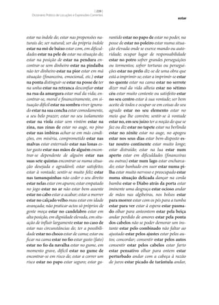 [ 239 ]
Dicionário Prático de Locuções e Expressões Correntes

estar na índole de; estar nas propensões naturais de; ser natural; ser da própria índole
estar na mó de baixo estar com, em dificuldades estar na pele de estar na situação de;
estar na posição de estar na pendura encontrar‑se sem dinheiro estar na pindaíba
não ter dinheiro estar na pior estar em má
situação (financeira, emocional, etc.) estar
na ponta distinguir‑se estar na posse de ter
na unha estar na retranca desconfiar estar
na rua da amargura estar mal da vida; encontrar‑se, moral e financeiramente, em situação difícil estar na sombra viver ignorado estar na sua concha estar comodamente,
a seu belo prazer; estar no seu isolamento
estar na viola estar sem vintém estar na
zina, nas zinas de estar no auge, no pino
estar nas imbiras achar‑se em más condições, em miséria, comprometido estar nas
malvas estar enterrado estar nas lonas estar gasto estar nas mãos de alguém encontrar‑se dependente de alguém estar nas
suas sete quintas encontrar‑se numa situação desejada e agradável; estar satisfeito;
estar à vontade; sentir‑se muito feliz estar
nas tamanquinhas não ceder o seu direito
estar nelas estar em apuros; estar empatado
no jogo estar no ar não estar bem assente
estar no cabo estar a acabar; estar a morrer
estar no calçado velho mau estar em idade
avançada; não praticar actos só próprios de
gente moça estar no candelabro estar em
alta posição, em dignidade elevada, em situação de influir largamente estar no caso de
estar nas circunstâncias de; ter a possibilidade estar no choco estar de cama; estar ou
ficar na cama estar no fio estar gasto (fato)
estar no fio da navalha estar no gume, em
momento grave, difícil estar no gume de
encontrar‑se em risco de; estar a correr um
risco estar no papo estar seguro; estar ga-

estar

rantido estar no papo de estar no poder, na
posse de estar no poleiro estar numa situação elevada onde se exerce mando ou autoridade; ocupar lugar de responsabilidade
estar no potro sofrer grandes perseguições
ou tormentos; sofrer torturas ou perseguições estar no prelo diz‑se de uma obra que
está a imprimir‑se; estar a imprimir‑se estar
no quente estar na cama estar no serrote
dizer mal da vida alheia estar no sétimo
céu estar muito contente ou satisfeito estar
no seu centro estar à sua vontade; ser bem
aceite de todos e ocupar‑se em coisas do seu
agrado estar no seu elemento estar no
meio que lhe convém; sentir‑se à vontade
estar no, em seu juízo ter a noção do que se
faz ou diz estar no tapete estar na berlinda
estar no zénite estar no auge, no apogeu
estar nos seus dias estar bem-disposto es‑
tar noutro continente estar muito longe;
estar distraído; estar na lua estar num
aperto estar em dificuldades (financeiras
ou outras) estar num lago estar encharcado; estar banhado em suor estar numa pi‑
lha estar muito nervoso e preocupado estar
numa situação delicada dançar na corda
bamba estar o Diabo atrás da porta estar
iminente uma desgraça estar ocioso andar
de mãos nas algibeiras, nos bolsos estar
para morrer estar com os pés para a tumba
estar para ver estar à espera estar pasma‑
do olhar para anteontem estar pela beiça
andar perdido de amores estar pela ponta
dos cabelos não se poder demorar um instante estar pelo combinado não faltar ao
ajustado estar pelos ajustes estar pelos autos; concordar; consentir estar pelos autos
consentir estar pelos cabelos estar farto
estar pensativo olhar para ontem estar
perturbado andar com a cabeça à razão
de juros estar picado de tarântula andar,

 