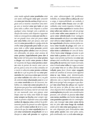 estar

estar muito agitado estar pombinho estar
um tanto embriagado estar por consentir
em estar por trás da cortina dirigir um negócio sem se mostrar; manobrar uma intriga sem se mostrar estar por tudo ser pau
para toda a colher; estar disposto a aceitar
qualquer coisa; transigir com a opinião ou
desejos dos outros; estar disposto a aguentar
todas as consequências estar por um fio estar em grande risco; estar por pouco estar
por uma linha estar por pouco; estar por
um triz estar precavido ter a pulga atrás da
orelha estar preparado para tudo ser pau
para toda a colher estar presente assistir
estar preso pelos cabelos estar em frenesi,
em sobressalto, em picos; estar ansioso de
estar prestes (especialmente para dar à
luz) andar de hora para hora estar prestes
a chegar não tardar estar prestes a dizer
ter na ponta da língua estar prestes a mor‑
rer estar às portas da morte; estar com os
pés na, para a cova; ter os dias contados; ter
a morte à cabeceira estar prestes a deixar,
sair de ter o pé na porta da rua estar pro‑
metedor dar esperanças estar que entender
que estar radiante não caber em si, na pele
de contente estar relacionado com ter a ver
com estar resolvido a ter de (escrever, trabalhar, etc.) estar são como um pêro diz‑se
da pessoa que goza boa saúde estar sem di‑
nheiro estar nas lonas; não ter um real; não
ter um maravedi; estar sem pataco; estar
limpo; estar na viola; estar baldo do naipe
estar sempre na brecha estar sempre vigilante ou pronto a defender uma causa estar
senhor de alguma coisa conhecê-la perfeitamente; possuí-la; possuir ou saber alguma
coisa; sabê-la estar senhor de si ter a consciência do que faz estar sepultado fazer tijolo estar seriamente atrapalhado ver‑se e
desejar‑se estar sob pressão ter urgência

[ 240 ]
Emanuel de Moura Correia • Persília de Melim Teixeira

em; estar sobrecarregado (de problemas,
trabalho, etc.) estar sobre a cabeça de estar
a cargo, à responsabilidade, ao cuidado, à
conta de estar sobre brasas estar em dificuldades; estar muito inquieto, irritado, receoso estar sobre espinhos ter muitas dores
estar sobre um vulcão estar sob um perigo
oculto estar sobre uma amarra ter só um
apoio estar sobrelevando levar vantagem
estar sornando não fazer caso estar sujeito
estar debaixo estar sujeito a ser alvo de es‑
tar superlotado rebentar, estoirar pelas costuras estar tocado da pinga estar com os
copos estar tratando de trazer entre mãos
estar triste e cabisbaixo ter cara de Sexta-Feira Santa estar trôpego arrastar os pés
estar tudo a postos estar cada um no seu
lugar; estar pronto à primeira voz estar um
cavaco estar envelhecido; estar magro estar
uma pilha de nervos estar muito enervado;
estar irritado estar velho ter rugas; arrastar
os pés estar vivo ter os olhos abertos estar
voltado para fazer frente estar zangado
andar de candeias às avessas (com alguém)
estar‑se nas tintas estar desinteressado;
mostrar‑se desentendido, desinteressado, indiferente; não se importar estás bem avia‑
do! corres perigo! não consegues o que desejas! não estar bom da cabeça não regular
bem do juízo; ter falta de tino; não ter os
cinco alqueires bem medidos não estar com
contemplações proceder sem considerações
pessoais, sem atender às pessoas não estar
com meias‑medidas não hesitar não estar
com paninhos quentes não ter contemplações; não transigir não estar como devia
não ter jeito não estar longe da verdade
andar perto não estar para graças não estar com disposição para brincadeiras não
estar pelos ajustes não estar pelos autos,
pelo combinado; roer a corda não estar pe‑

 