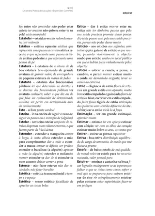 [ 241 ]
Dicionário Prático de Locuções e Expressões Correntes

los autos não concordar não poder estar
quieto ter arestins não quisera estar-te na
pele! estás arranjado!
Estatelar – estatelar‑se cair redondamente; cair redondo
Estátua – estátua equestre estátua que
representa uma pessoa a cavalo estátua ja‑
cente a que representa uma pessoa deitada estátua pedestre a que representa uma
pessoa de pé
Estatura – à estatura de à altura de de
boa estatura bem-apessoado de grande
estatura de grande valor; de envergadura
de pequena estatura da marca de Judas
Estatuto – estatuto dos funcionários
públicos lei que determina os direitos e
os deveres dos funcionários públicos ter
estatuto conhecer; saber o que diz ou do
que fala; ser conhecedor de determinado
assunto; ser perito em determinada área
do conhecimento
Este – o Este ponto cardeal
Esteira – ir na esteira de seguir o rasto de;
seguir os passos ou o exemplo de (alguém)
Estelar – nevoeiro estelar conjunto de estrelas dispersas num volume enorme, e que
fazem parte da Via Láctea
Estender – estender a mangueira comer
à larga, à custa alheia estender a mão
para cumprimentar dar a mão a esten‑
der a massa tornar‑se difuso; ser prolixo
estender o bacalhau (a alguém) apertar
a mão (a alguém) estender o molambo
morrer estender‑se dar de si estender‑se
num assunto deixar correr a pena
Esterco – não fazer esterco não dar escândalo; não fazer barulho
Estética – estética transcendental o tempo e o espaço
Estético – senso estético faculdade de
apreciar as coisas belas

estoirar

Estica – dar à estica morrer estar na
estica não ter dinheiro; pessoa que pela
sua saúde precária promete durar pouco;
diz‑se de pessoa que, pela sua saúde precária, parece não poder durar muito
Esticão – aos esticões aos safanões; com
interrupções gatuno de esticão o que rouba, puxando violentamente os objectos
roubo por esticão roubo em local público
em que o ladrão puxa violentamente pelos
objectos
Esticar – esticar a canela, a perna, o
cambito, o pernil morrer esticar muito
a corda ser demasiado exigente; levar as
coisas ao extremo
Estilo – elegância de estilo flores de retórica em grande estilo com aparato; muito
bem estilo empolado e guindado flores de
retórica falar, escrever em estilo empola‑
do fazer frases figura de estilo utilização
das palavras com sentido diferente do literal forjicar o estilo viciá-lo à força
Estimação – ter em grande estimação
apreciar muito
Estimar – estimar ter em apreço estimar
com afeição ver com os olhos do coração
estimar muito beber os ares, os ventos por
Estirar – estirar as pernas espairecer
Estiva – boa estiva distribuição equilibrada da carga de um navio, de modo que este
flutue a prumo
Estofo – de baixo estofo de má qualidade moral; reles ter estofo para ter recursos
naturais, valor pessoal para
Estoirar – estoirar a castanha na boca ficar logrado; malograrem‑se as esperanças;
falhar o que se tinha como certo; sofrer o
mal que se preparava para outrem estoi‑
rar de riso rir estrepitosamente estoirar
pelas costuras estar superlotado; fazer‑se
em pedaços

 